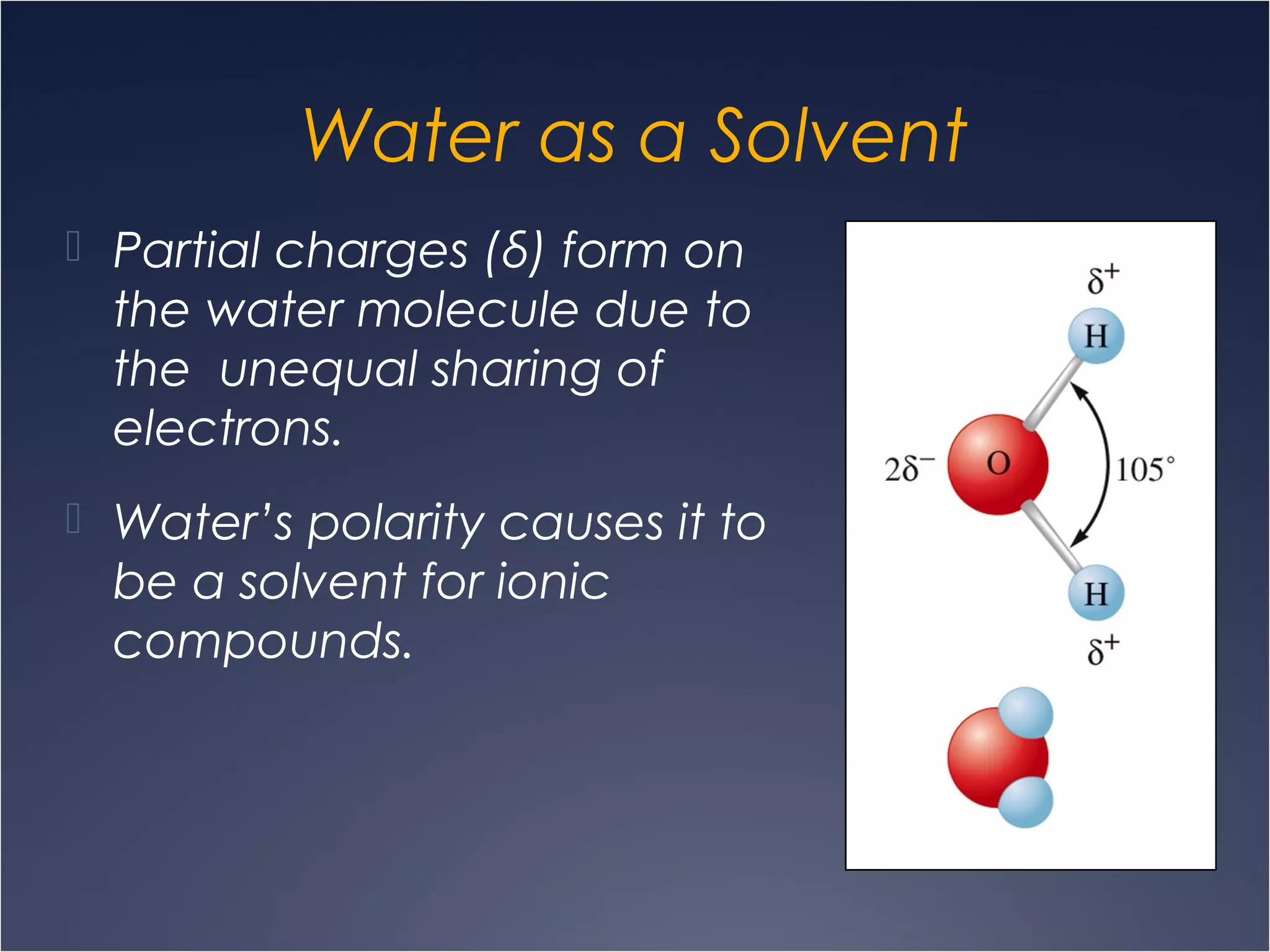 Water as a Solvent
 Partial charges (δ) form on
the water molecule due to
the unequal sharing of
electrons.
 Water’s polarity causes it to
be a solvent for ionic
compounds.
 
