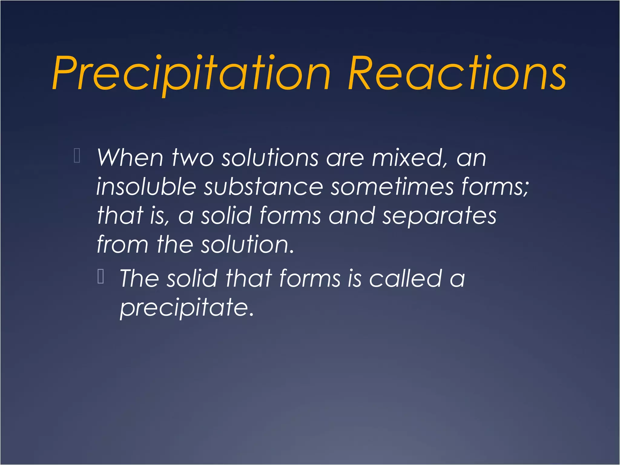 Precipitation Reactions
 When two solutions are mixed, an
insoluble substance sometimes forms;
that is, a solid forms and separates
from the solution.
 The solid that forms is called a
precipitate.
 
