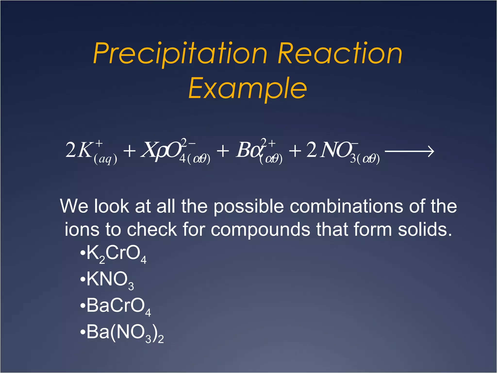 Precipitation Reaction
Example
2K(aq)
+
+ ΧρΟ4(αθ)
2−
+ Βα(αθ)
2+
+ 2ΝΟ3(αθ)
−
 →
We look at all the possible combinations of the
ions to check for compounds that form solids.
•K2CrO4
•KNO3
•BaCrO4
•Ba(NO3)2
 