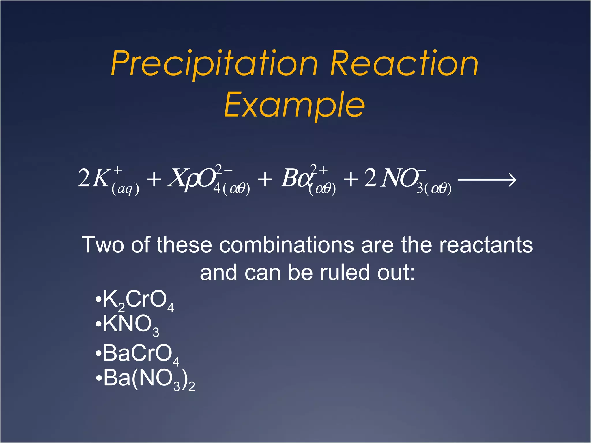 Precipitation Reaction
Example
2K(aq)
+
+ ΧρΟ4(αθ)
2−
+ Βα(αθ)
2+
+ 2ΝΟ3(αθ)
−
 →
Two of these combinations are the reactants
and can be ruled out:
•K2CrO4
•KNO3
•BaCrO4
•Ba(NO3)2
 
