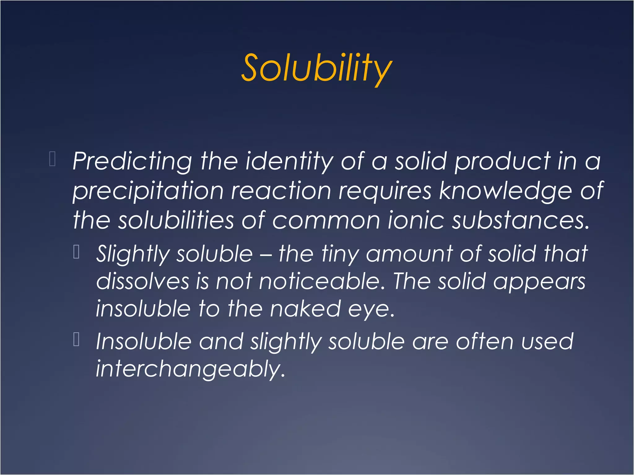 Solubility
 Predicting the identity of a solid product in a
precipitation reaction requires knowledge of
the solubilities of common ionic substances.
 Slightly soluble – the tiny amount of solid that
dissolves is not noticeable. The solid appears
insoluble to the naked eye.
 Insoluble and slightly soluble are often used
interchangeably.
 