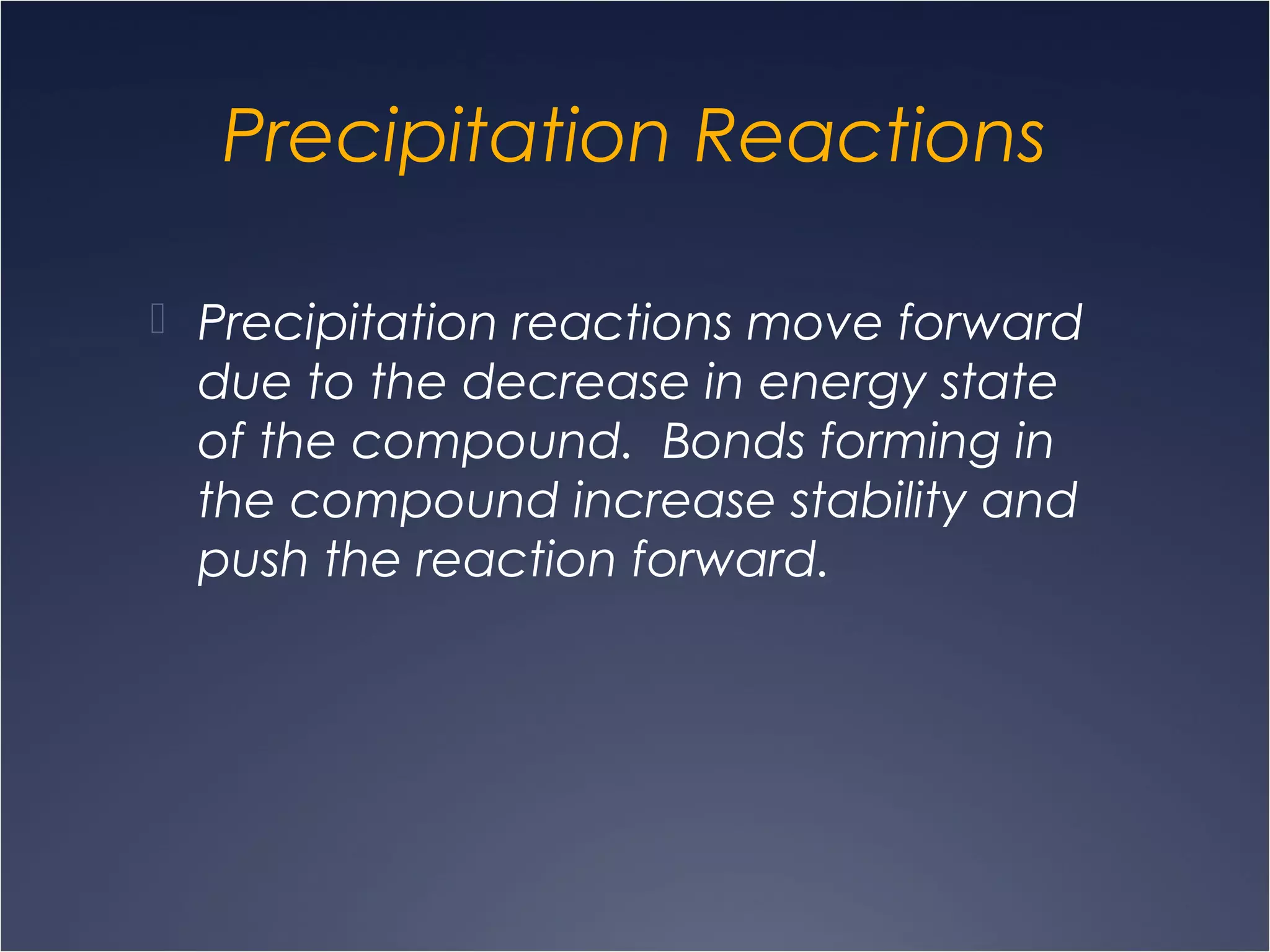 Precipitation Reactions
 Precipitation reactions move forward
due to the decrease in energy state
of the compound. Bonds forming in
the compound increase stability and
push the reaction forward.
 