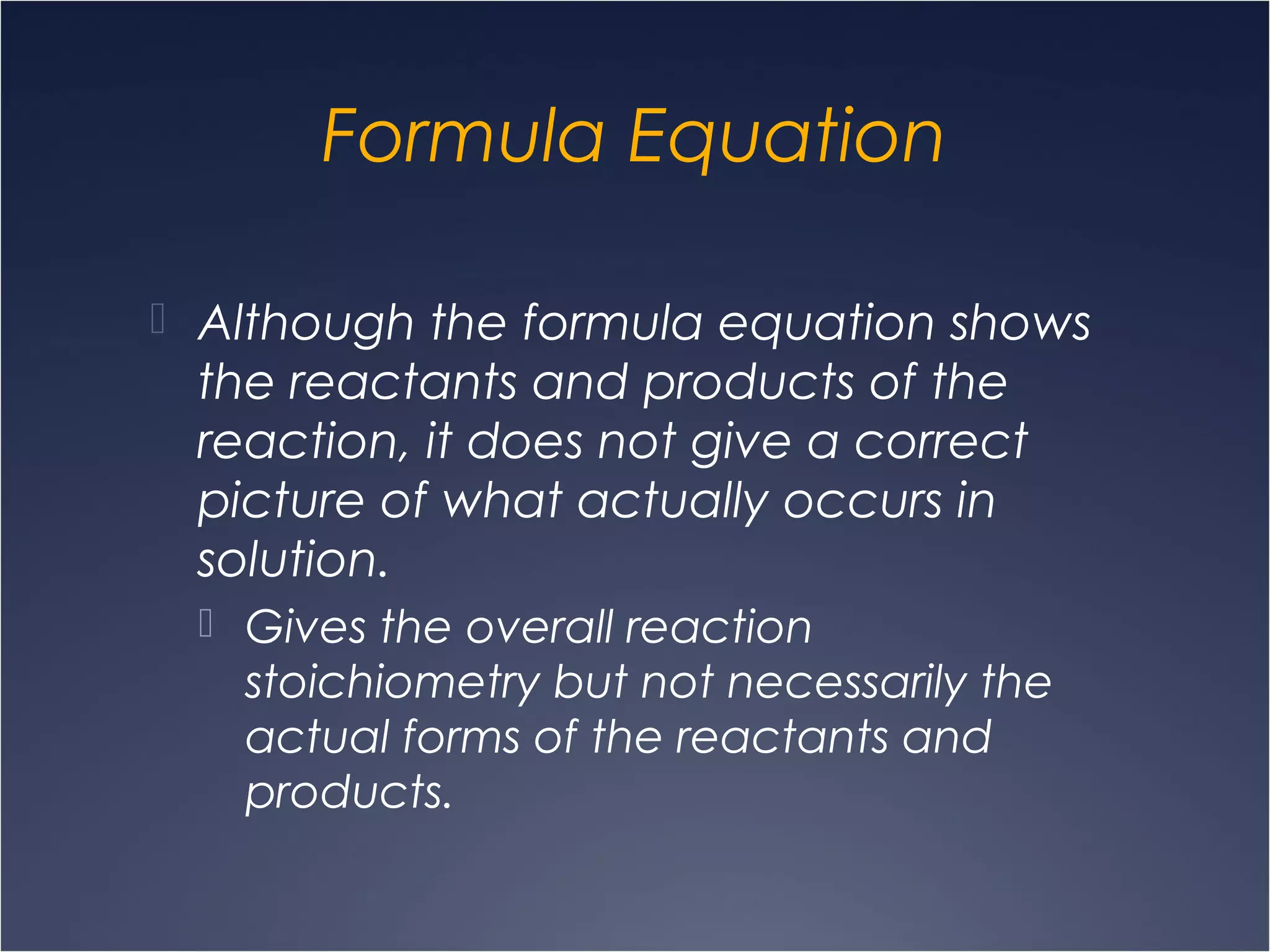 Formula Equation
 Although the formula equation shows
the reactants and products of the
reaction, it does not give a correct
picture of what actually occurs in
solution.
 Gives the overall reaction
stoichiometry but not necessarily the
actual forms of the reactants and
products.
 