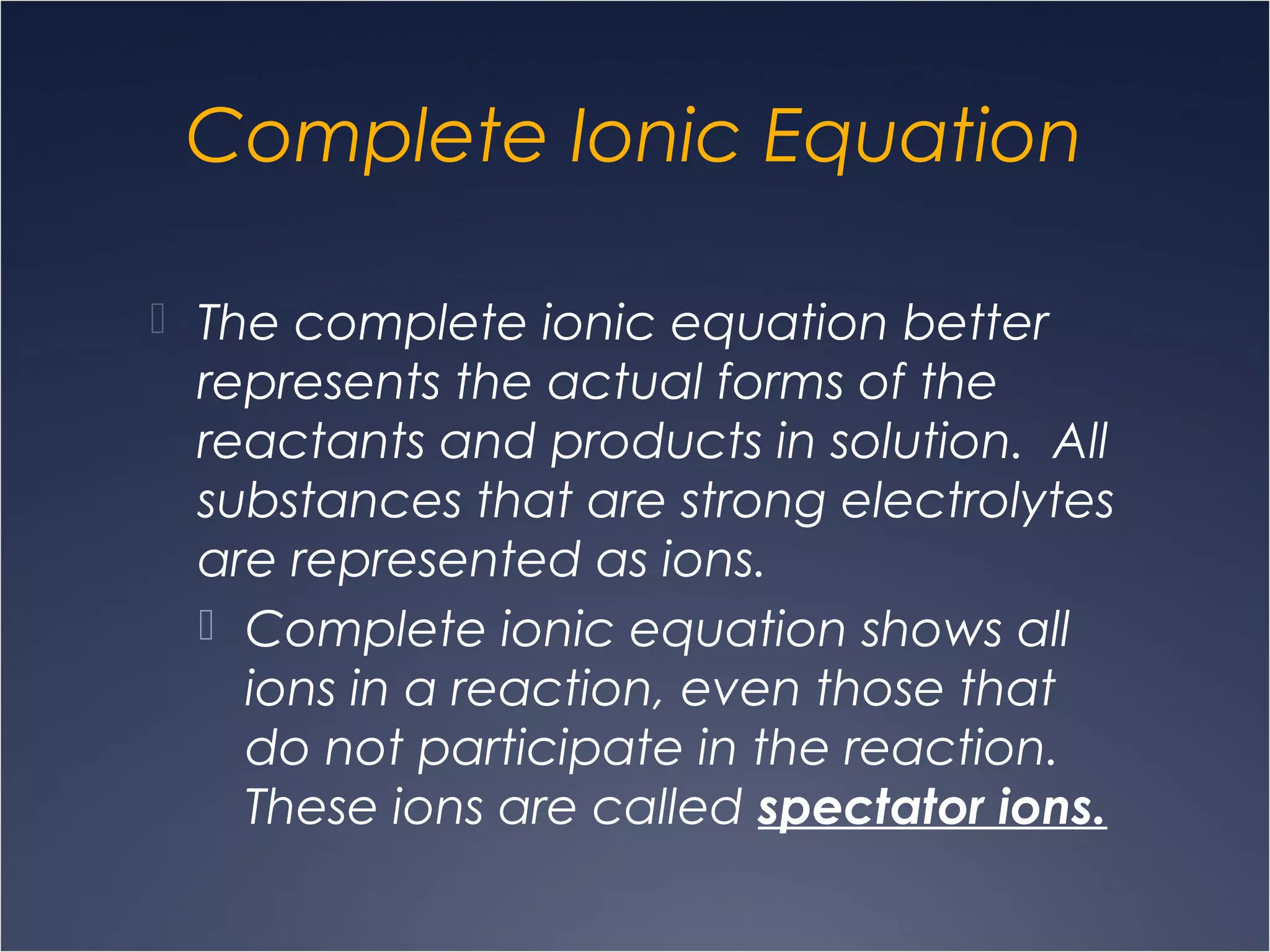 Complete Ionic Equation
 The complete ionic equation better
represents the actual forms of the
reactants and products in solution. All
substances that are strong electrolytes
are represented as ions.
 Complete ionic equation shows all
ions in a reaction, even those that
do not participate in the reaction.
These ions are called spectator ions.
 