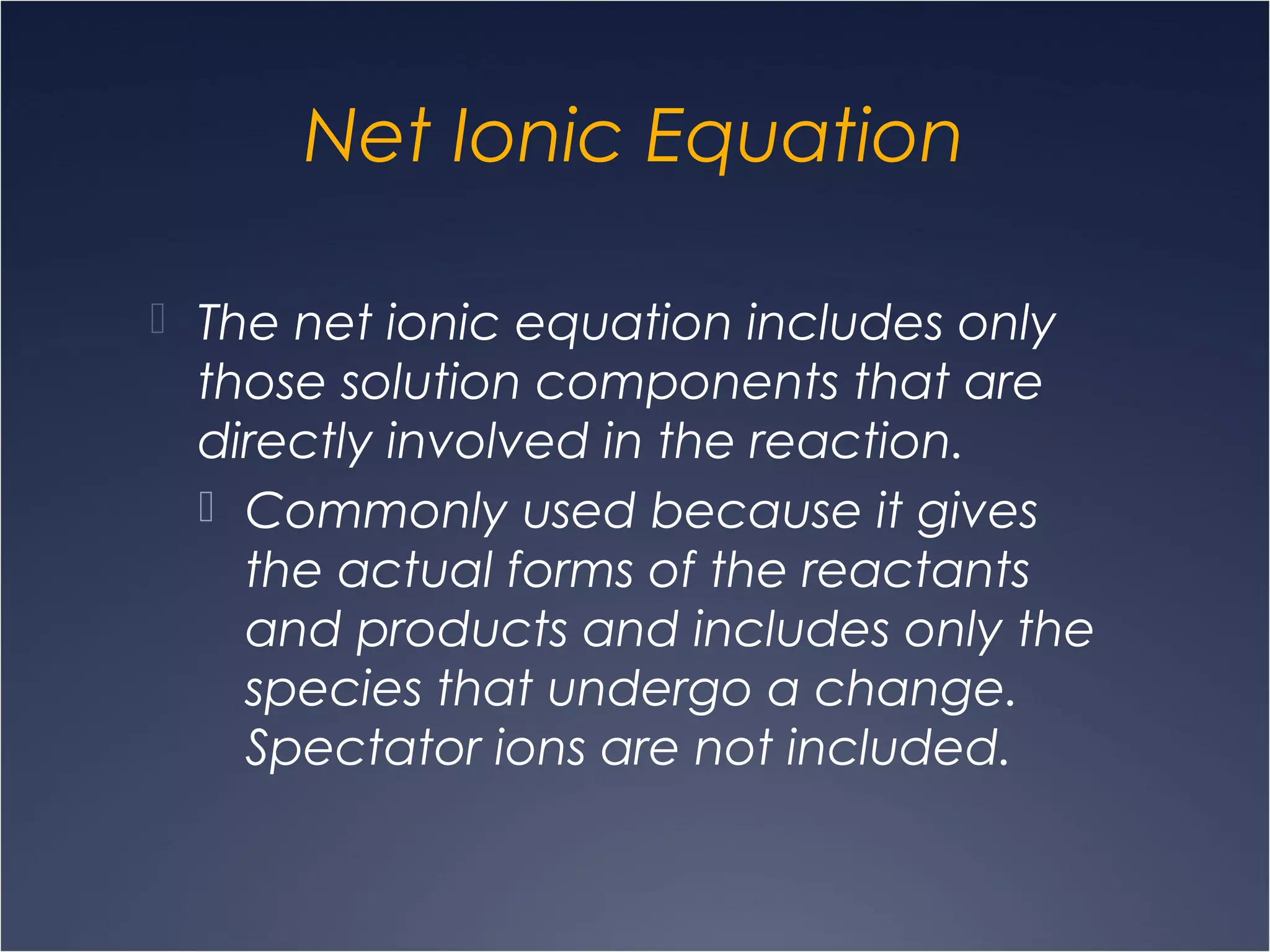 Net Ionic Equation
 The net ionic equation includes only
those solution components that are
directly involved in the reaction.
 Commonly used because it gives
the actual forms of the reactants
and products and includes only the
species that undergo a change.
Spectator ions are not included.
 