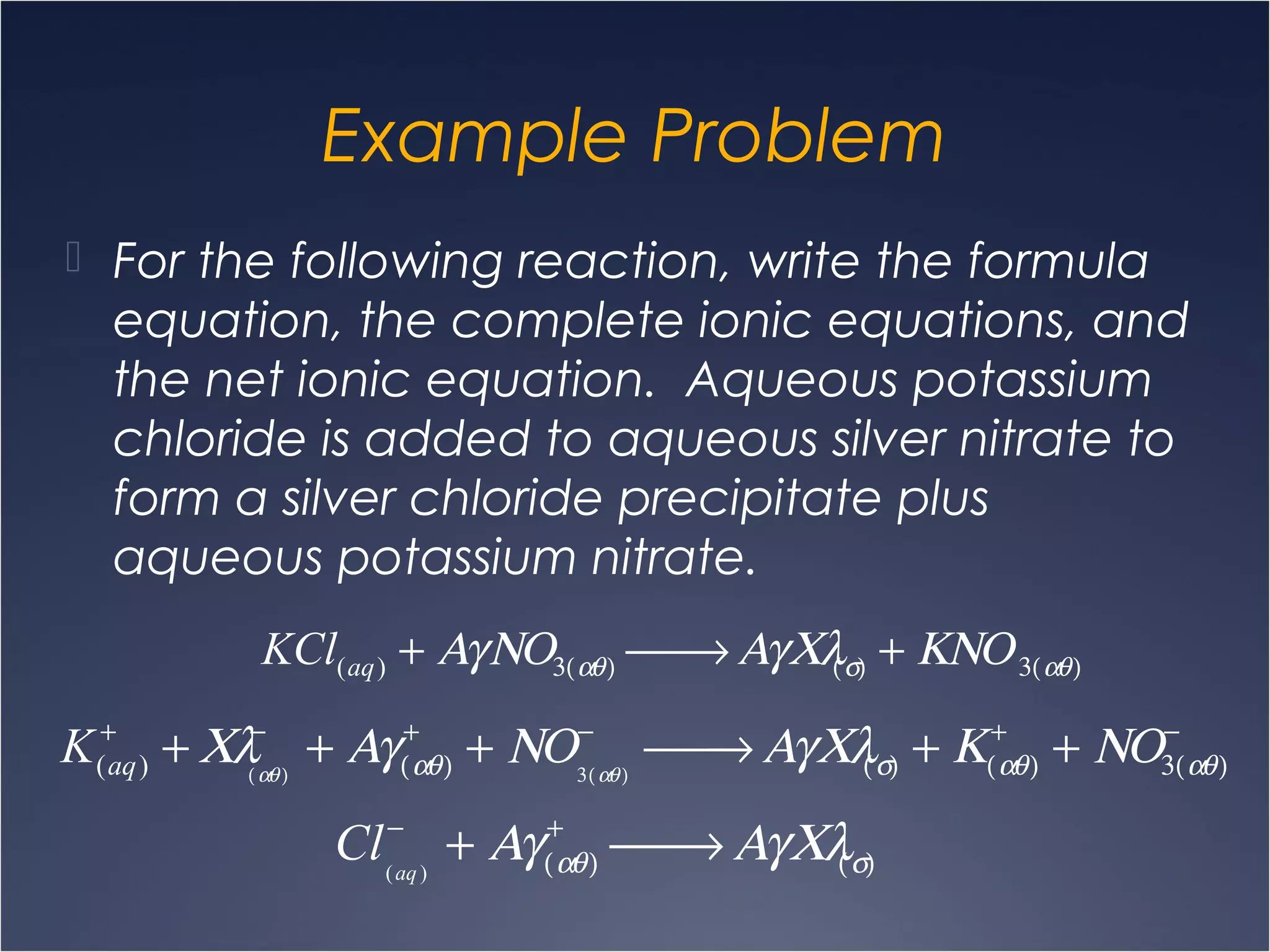 Example Problem
 For the following reaction, write the formula
equation, the complete ionic equations, and
the net ionic equation. Aqueous potassium
chloride is added to aqueous silver nitrate to
form a silver chloride precipitate plus
aqueous potassium nitrate.
KCl(aq) + ΑγΝΟ3(αθ)  → ΑγΧλ(σ) + ΚΝΟ3(αθ)
K(aq)
+
+ Χλ(αθ)
−
+ Αγ(αθ)
+
+ ΝΟ3(αθ)
−
 → ΑγΧλ(σ) + Κ(αθ)
+
+ ΝΟ3(αθ)
−
Cl(aq)
−
+ Αγ(αθ)
+
 → ΑγΧλ(σ)
 