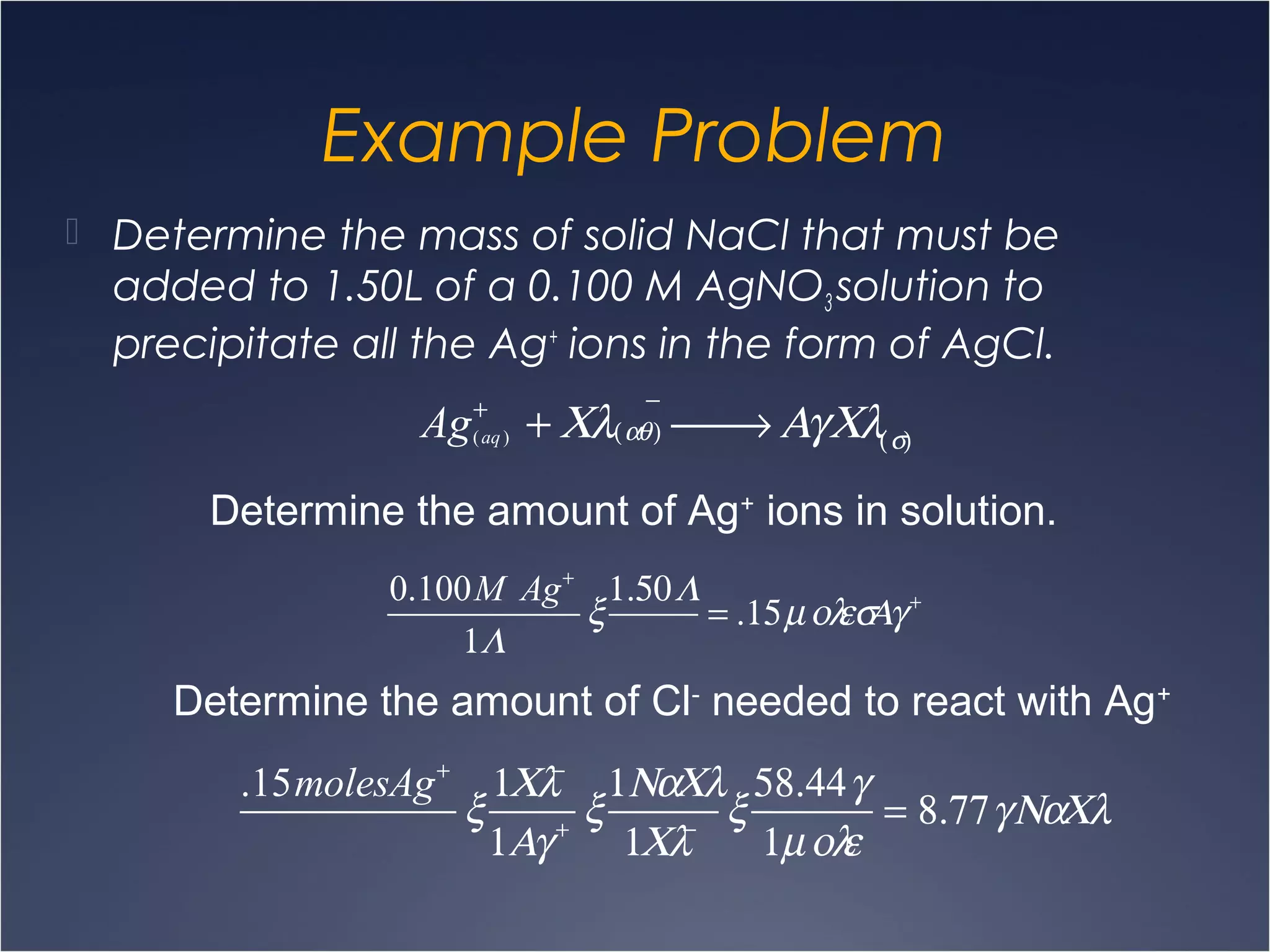 Example Problem
 Determine the mass of solid NaCl that must be
added to 1.50L of a 0.100 M AgNO3 solution to
precipitate all the Ag+
ions in the form of AgCl.
Ag(aq)
+
+ Χλ(αθ)
−
 → ΑγΧλ(σ)
Determine the amount of Ag+
ions in solution.
0.100M Ag+
1Λ
ξ
1.50Λ
= .15µολεσΑγ+
Determine the amount of Cl-
needed to react with Ag+
.15molesAg+
ξ
1Χλ−
1Αγ+
ξ
1ΝαΧλ
1Χλ−
ξ
58.44γ
1µολε
= 8.77γΝαΧλ
 