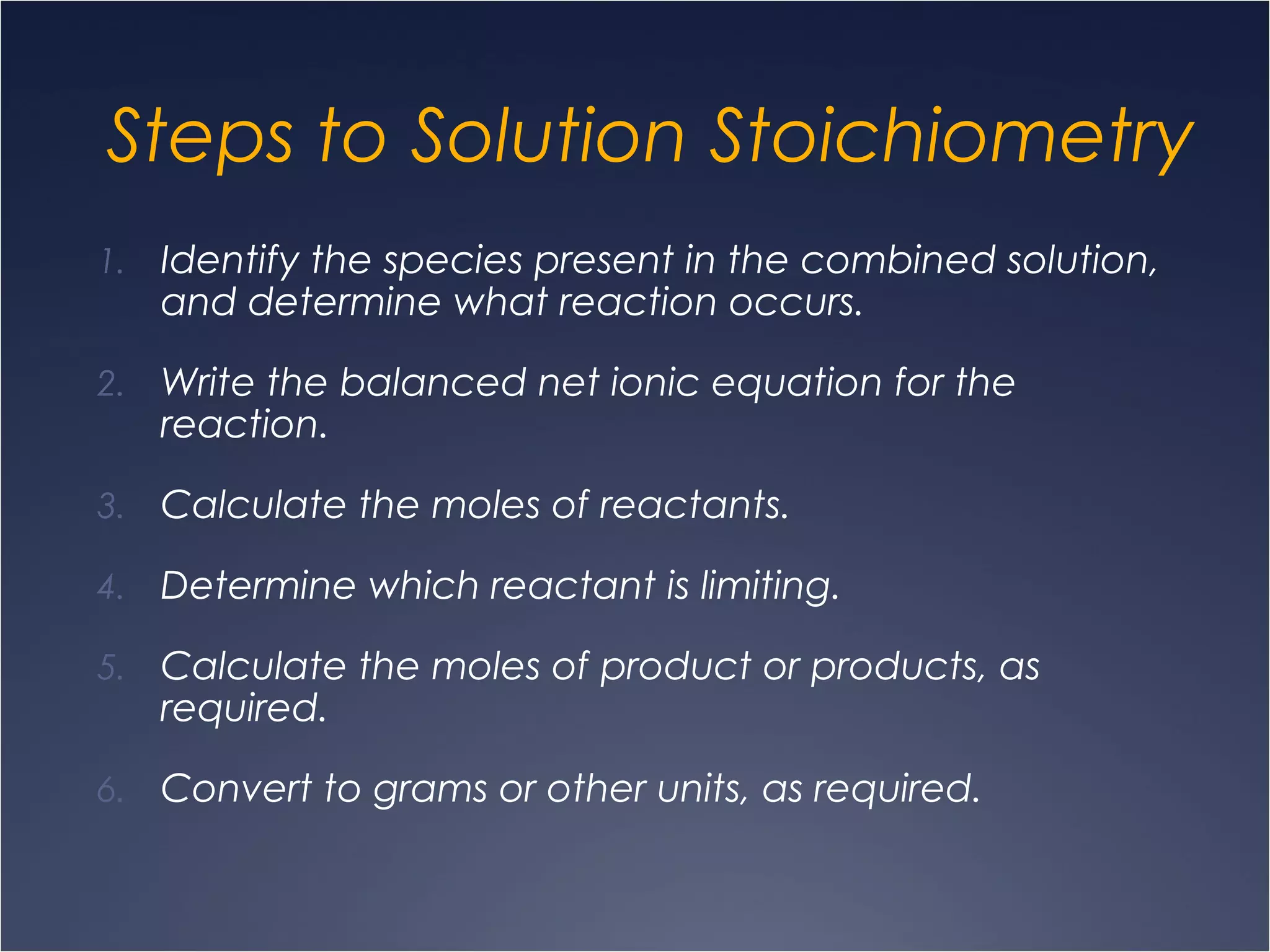 Steps to Solution Stoichiometry
1. Identify the species present in the combined solution,
and determine what reaction occurs.
2. Write the balanced net ionic equation for the
reaction.
3. Calculate the moles of reactants.
4. Determine which reactant is limiting.
5. Calculate the moles of product or products, as
required.
6. Convert to grams or other units, as required.
 