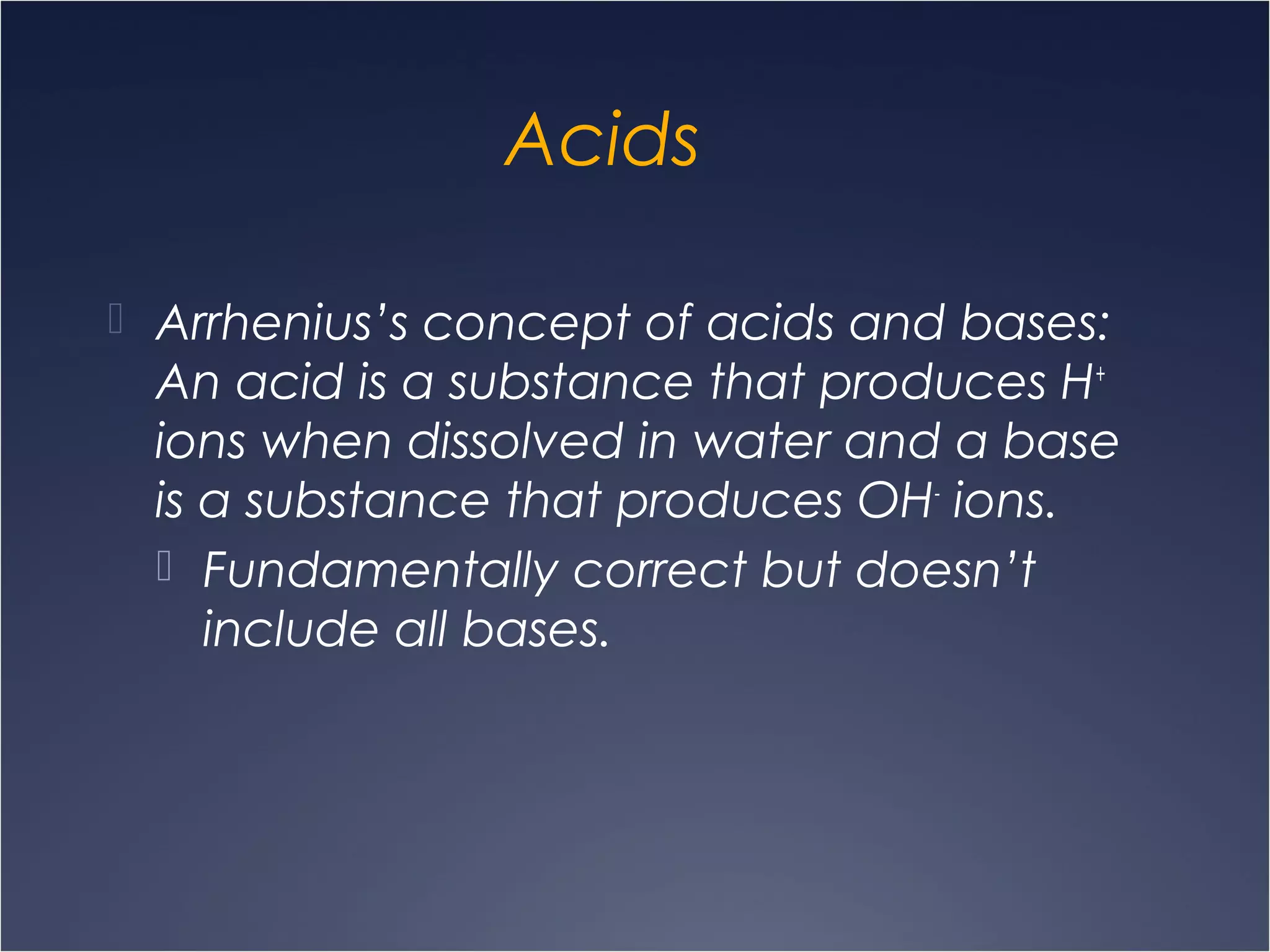 Acids
 Arrhenius’s concept of acids and bases:
An acid is a substance that produces H+
ions when dissolved in water and a base
is a substance that produces OH-
ions.
 Fundamentally correct but doesn’t
include all bases.
 