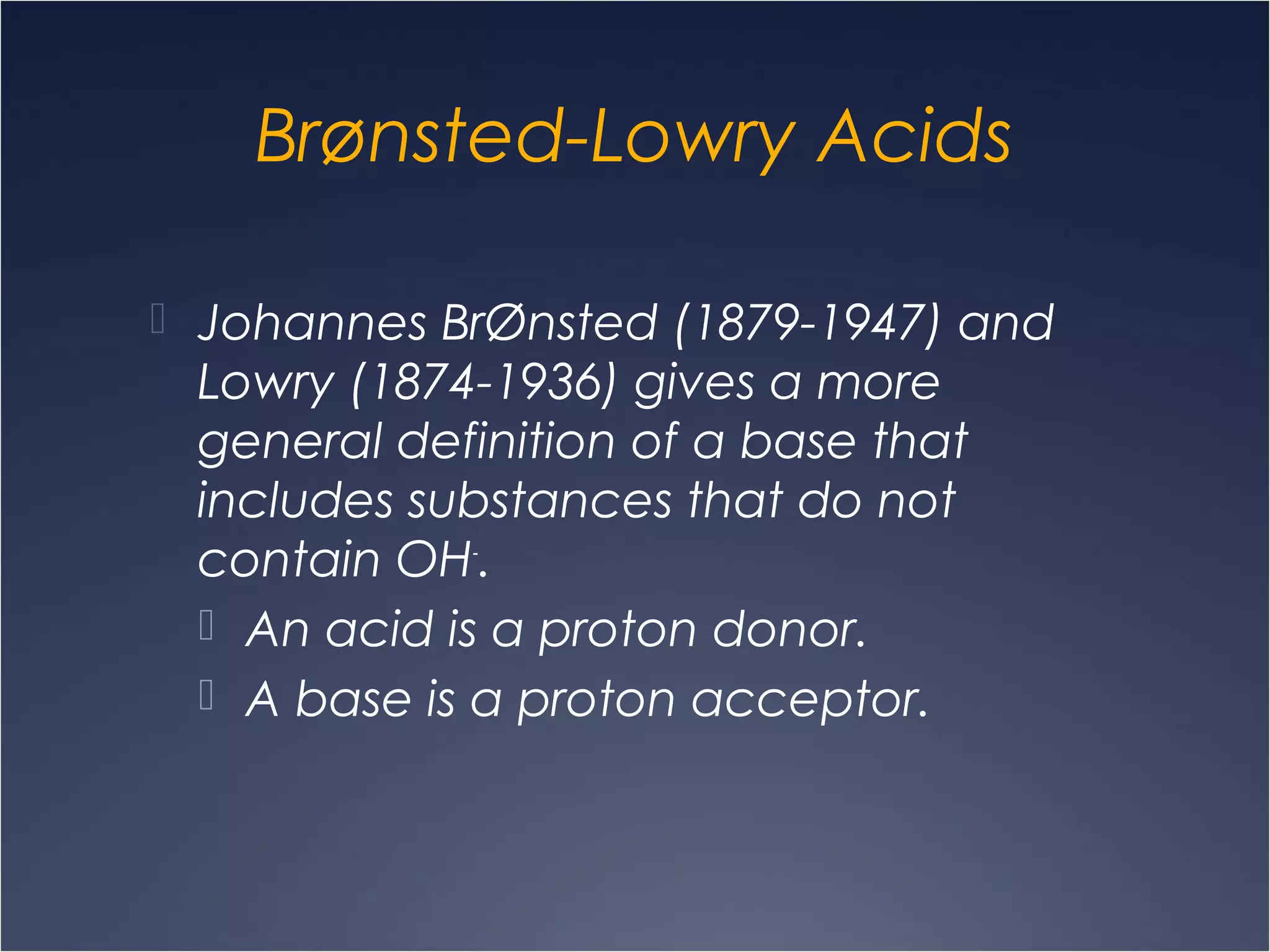 Brønsted-Lowry Acids
 Johannes BrØnsted (1879-1947) and
Lowry (1874-1936) gives a more
general definition of a base that
includes substances that do not
contain OH-
.
 An acid is a proton donor.
 A base is a proton acceptor.
 