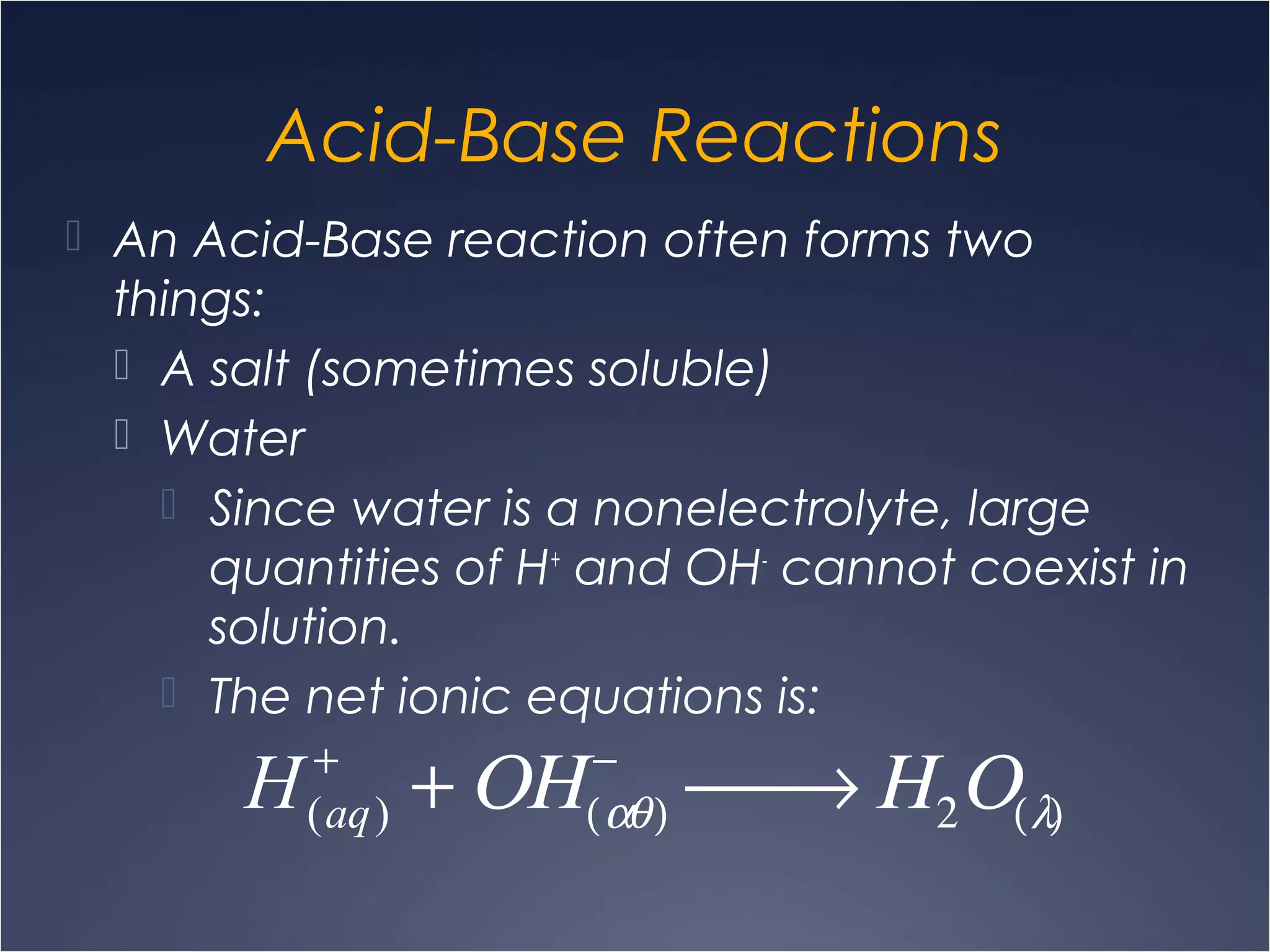 Acid-Base Reactions
 An Acid-Base reaction often forms two
things:
 A salt (sometimes soluble)
 Water
 Since water is a nonelectrolyte, large
quantities of H+
and OH-
cannot coexist in
solution.
 The net ionic equations is:
H(aq)
+
+ ΟΗ(αθ)
−
 → Η2Ο(λ)
 