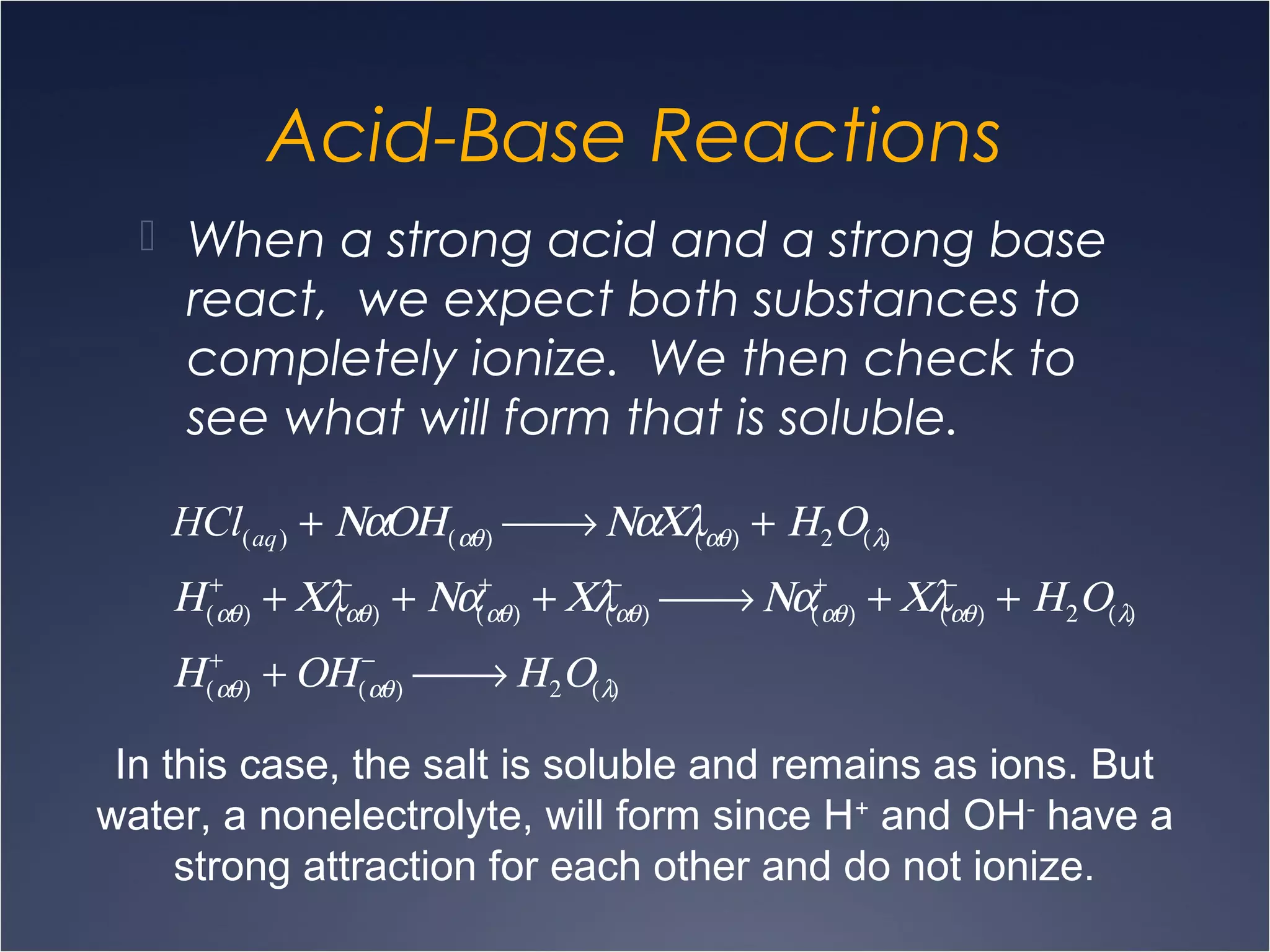 Acid-Base Reactions
HCl(aq) + ΝαΟΗ(αθ)  → ΝαΧλ(αθ) + Η2Ο(λ)
Η(αθ)
+
+ Χλ(αθ)
−
+ Να(αθ)
+
+ Χλ(αθ)
−
 → Να(αθ)
+
+ Χλ(αθ)
−
+ Η2Ο(λ)
Η(αθ)
+
+ ΟΗ(αθ)
−
 → Η2Ο(λ)
 When a strong acid and a strong base
react, we expect both substances to
completely ionize. We then check to
see what will form that is soluble.
In this case, the salt is soluble and remains as ions. But
water, a nonelectrolyte, will form since H+
and OH-
have a
strong attraction for each other and do not ionize.
 