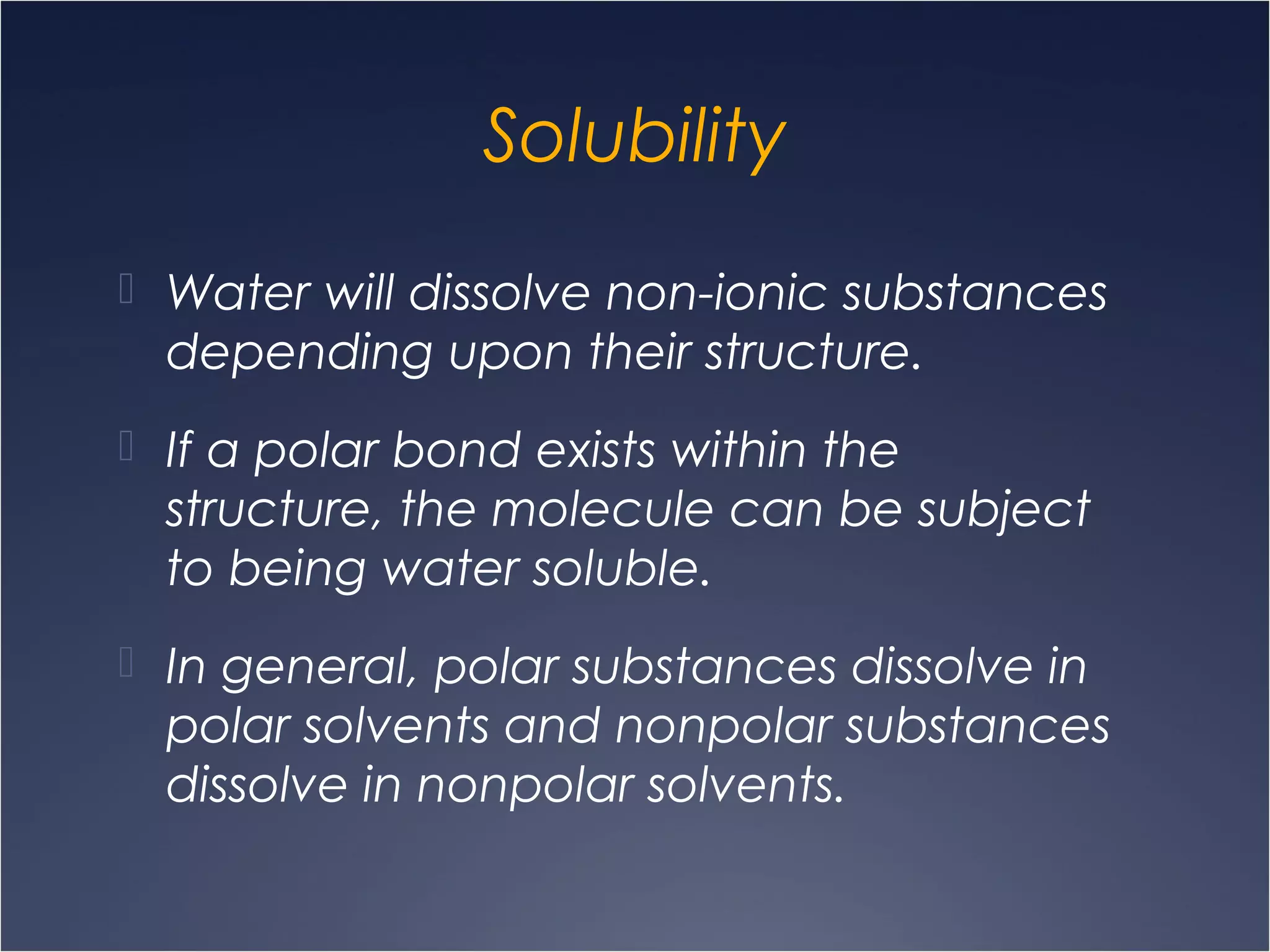 Solubility
 Water will dissolve non-ionic substances
depending upon their structure.
 If a polar bond exists within the
structure, the molecule can be subject
to being water soluble.
 In general, polar substances dissolve in
polar solvents and nonpolar substances
dissolve in nonpolar solvents.
 