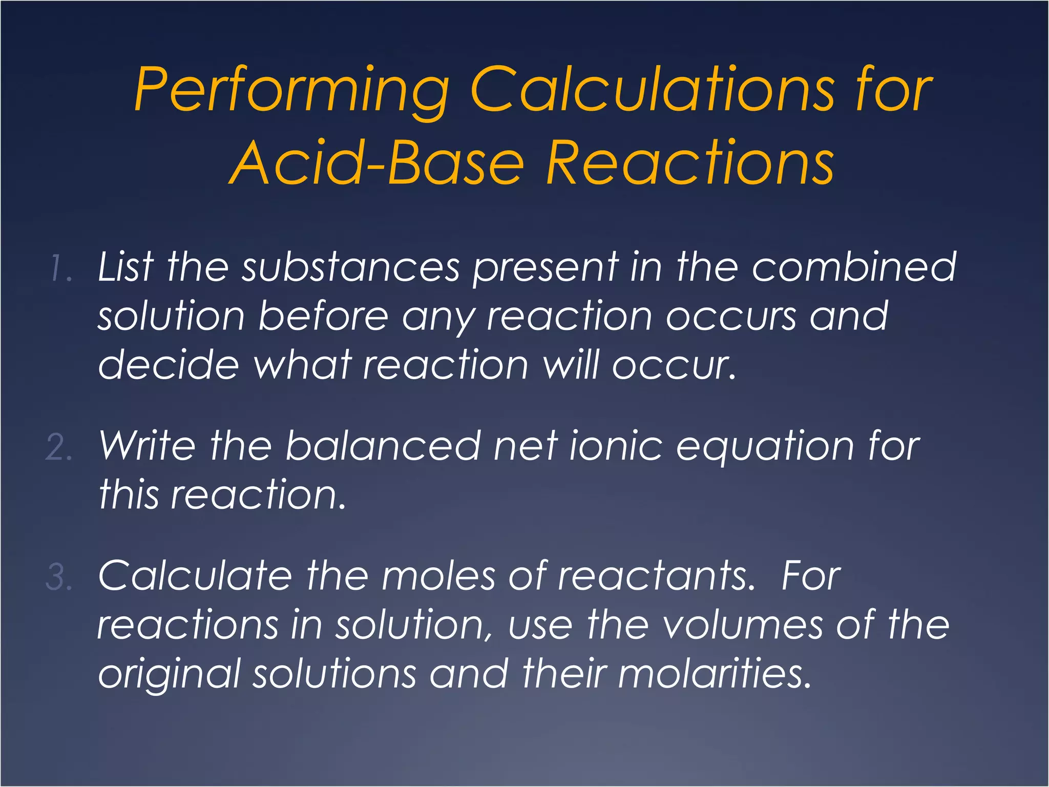 Performing Calculations for
Acid-Base Reactions
1. List the substances present in the combined
solution before any reaction occurs and
decide what reaction will occur.
2. Write the balanced net ionic equation for
this reaction.
3. Calculate the moles of reactants. For
reactions in solution, use the volumes of the
original solutions and their molarities.
 