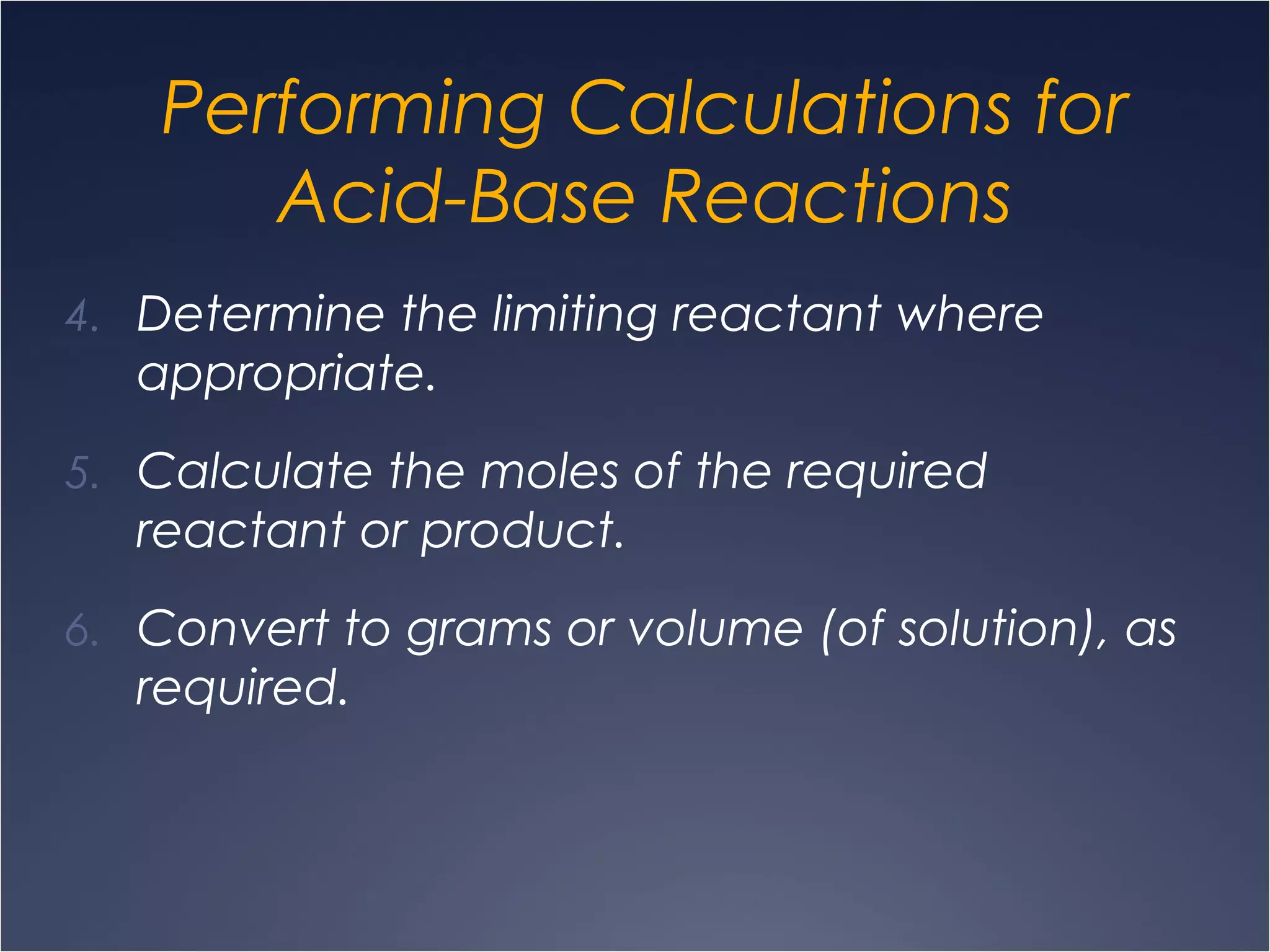 Performing Calculations for
Acid-Base Reactions
4. Determine the limiting reactant where
appropriate.
5. Calculate the moles of the required
reactant or product.
6. Convert to grams or volume (of solution), as
required.
 