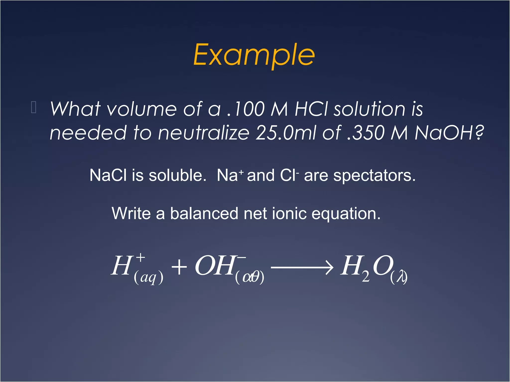 Example
 What volume of a .100 M HCl solution is
needed to neutralize 25.0ml of .350 M NaOH?
NaCl is soluble. Na+
and Cl-
are spectators.
Write a balanced net ionic equation.
H(aq)
+
+ ΟΗ(αθ)
−
 → Η2Ο(λ)
 