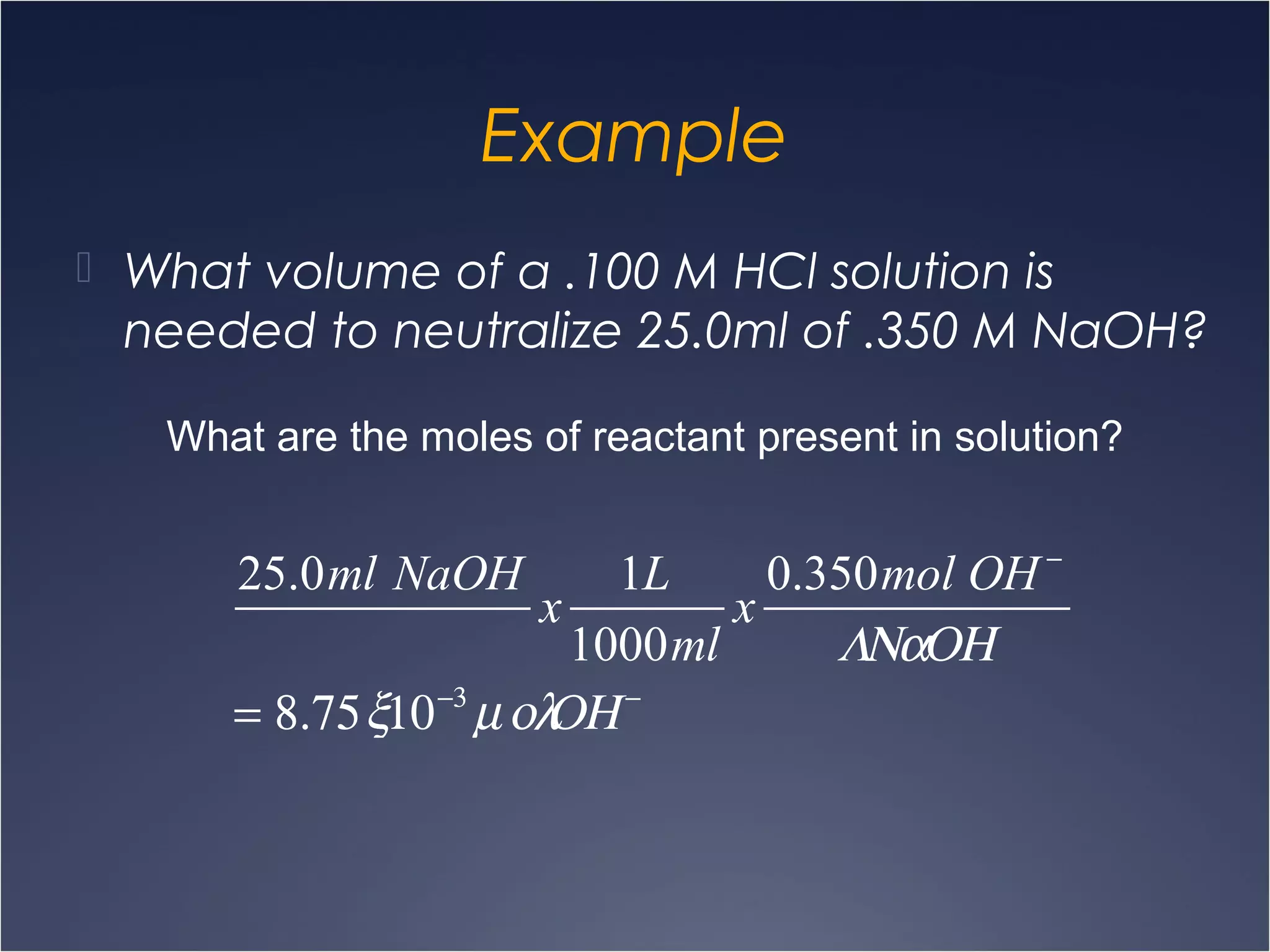 Example
 What volume of a .100 M HCl solution is
needed to neutralize 25.0ml of .350 M NaOH?
What are the moles of reactant present in solution?
25.0ml NaOH
x
1L
1000ml
x
0.350mol OH −
ΛΝαΟΗ
= 8.75ξ10−3
µολΟΗ −
 