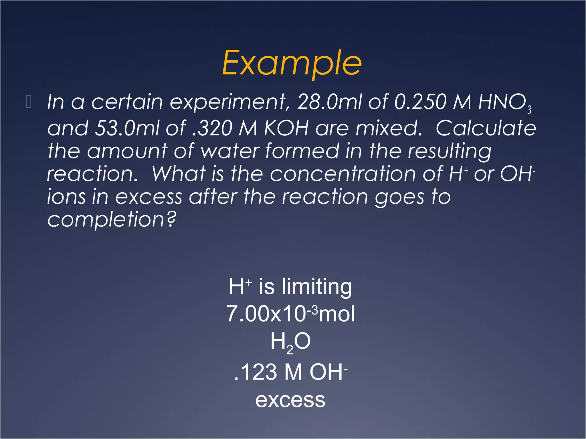 Example
 In a certain experiment, 28.0ml of 0.250 M HNO3
and 53.0ml of .320 M KOH are mixed. Calculate
the amount of water formed in the resulting
reaction. What is the concentration of H+
or OH-
ions in excess after the reaction goes to
completion?
H+
is limiting
7.00x10-3
mol
H2O
.123 M OH-
excess
 