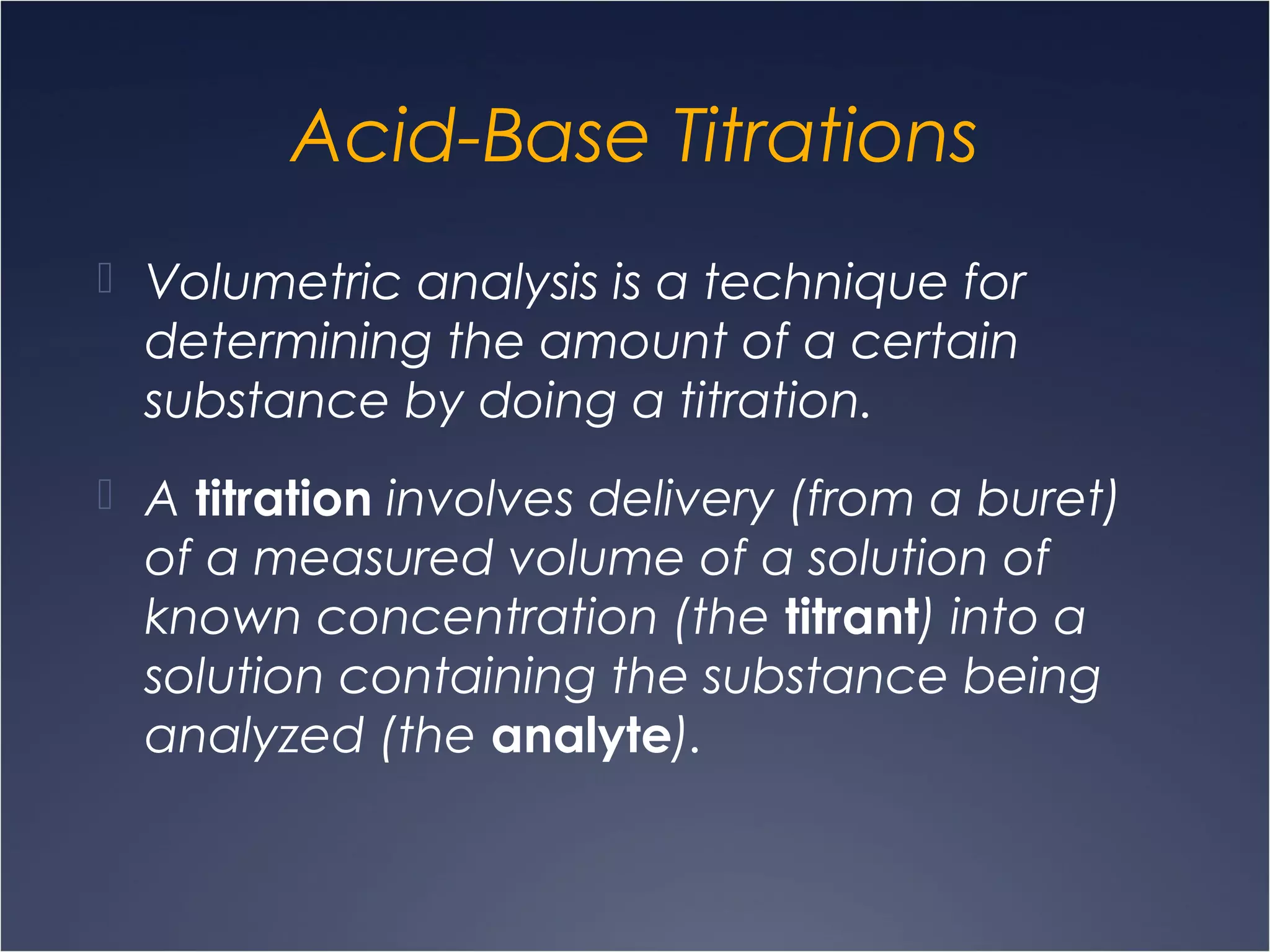 Acid-Base Titrations
 Volumetric analysis is a technique for
determining the amount of a certain
substance by doing a titration.
 A titration involves delivery (from a buret)
of a measured volume of a solution of
known concentration (the titrant) into a
solution containing the substance being
analyzed (the analyte).
 