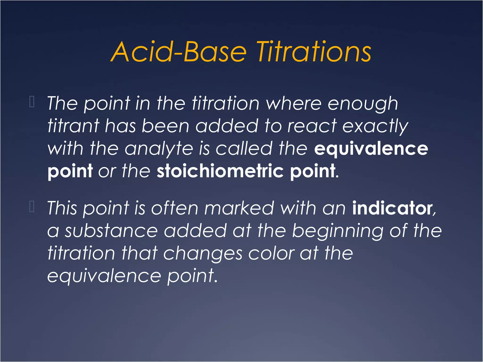 Acid-Base Titrations
 The point in the titration where enough
titrant has been added to react exactly
with the analyte is called the equivalence
point or the stoichiometric point.
 This point is often marked with an indicator,
a substance added at the beginning of the
titration that changes color at the
equivalence point.
 