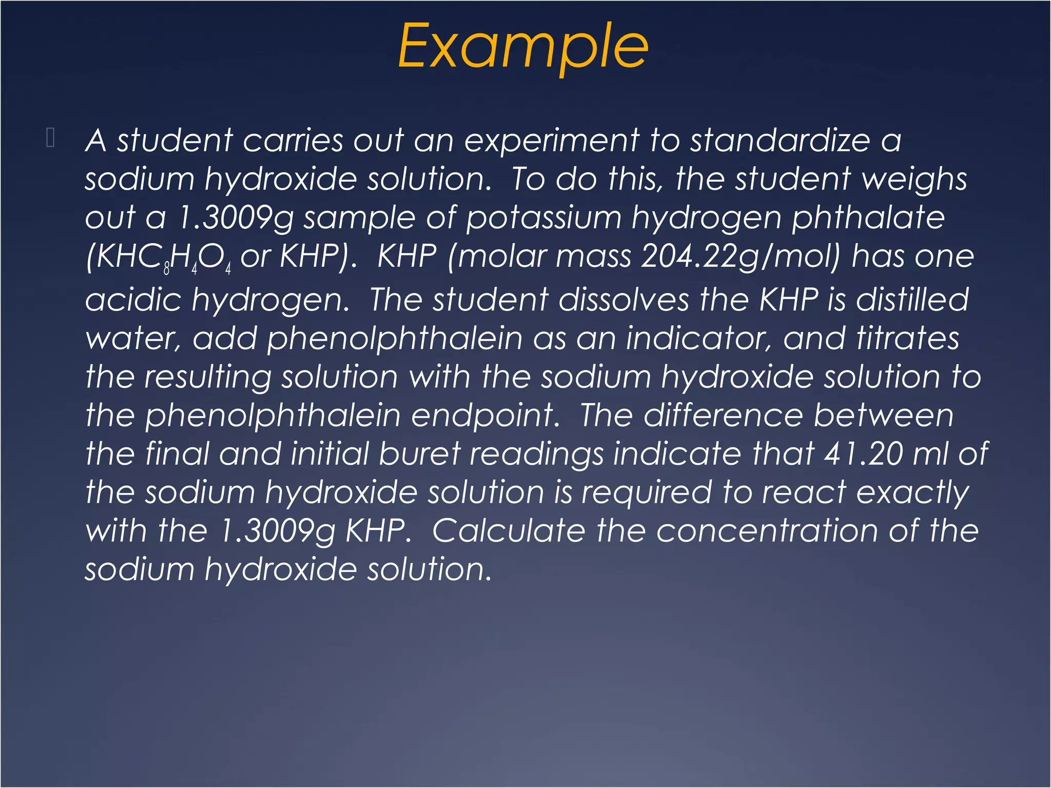 Example
 A student carries out an experiment to standardize a
sodium hydroxide solution. To do this, the student weighs
out a 1.3009g sample of potassium hydrogen phthalate
(KHC8H4O4 or KHP). KHP (molar mass 204.22g/mol) has one
acidic hydrogen. The student dissolves the KHP is distilled
water, add phenolphthalein as an indicator, and titrates
the resulting solution with the sodium hydroxide solution to
the phenolphthalein endpoint. The difference between
the final and initial buret readings indicate that 41.20 ml of
the sodium hydroxide solution is required to react exactly
with the 1.3009g KHP. Calculate the concentration of the
sodium hydroxide solution.
 
