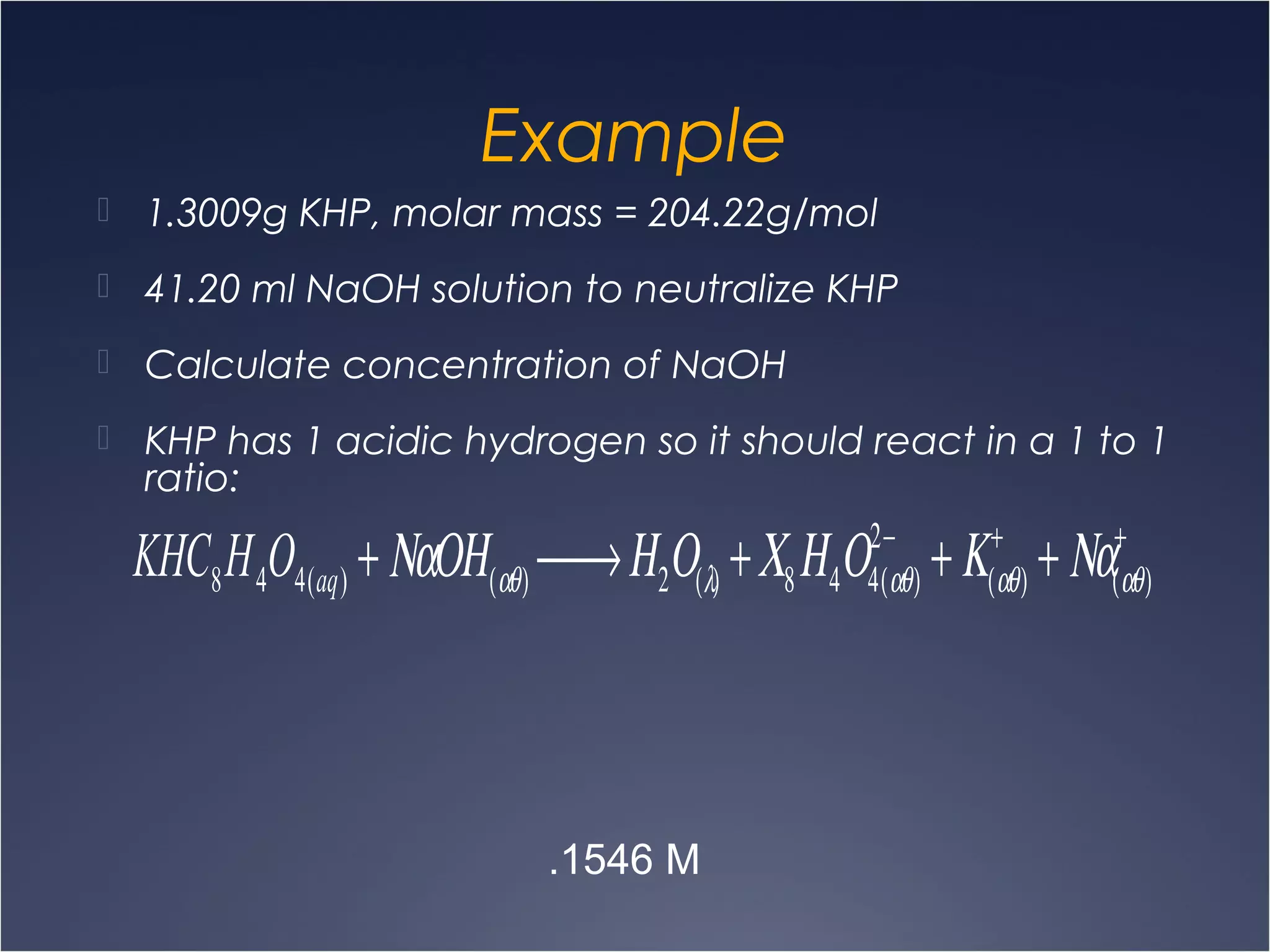 Example
 1.3009g KHP, molar mass = 204.22g/mol
 41.20 ml NaOH solution to neutralize KHP
 Calculate concentration of NaOH
 KHP has 1 acidic hydrogen so it should react in a 1 to 1
ratio:
KHC8H4O4(aq) + ΝαΟΗ(αθ) → Η2Ο(λ) +Χ8Η4Ο4(αθ)
2−
+Κ(αθ)
+
+ Να(αθ)
+
.1546 M
 
