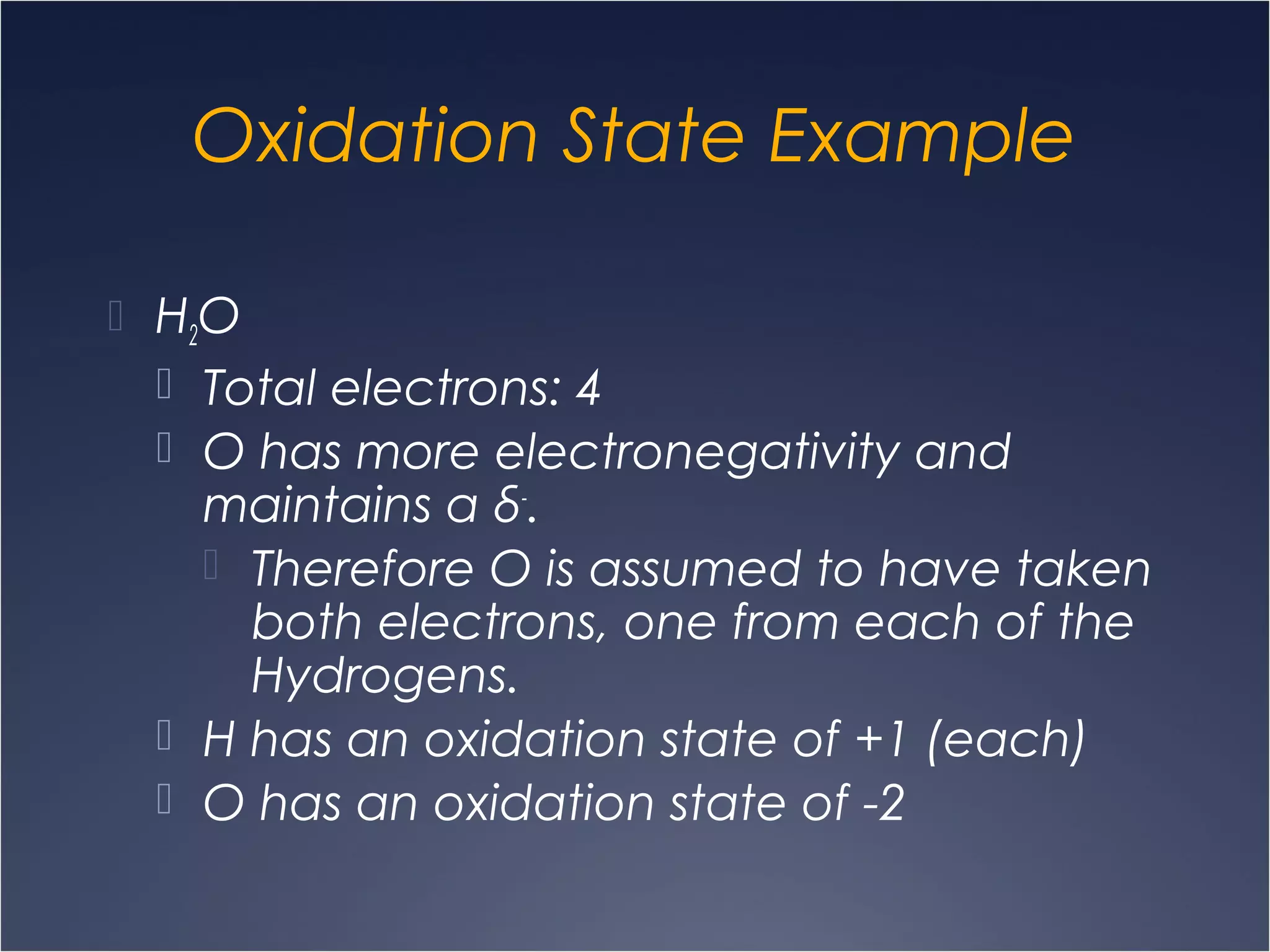 Oxidation State Example
 H2O
 Total electrons: 4
 O has more electronegativity and
maintains a δ-
.
 Therefore O is assumed to have taken
both electrons, one from each of the
Hydrogens.
 H has an oxidation state of +1 (each)
 O has an oxidation state of -2
 