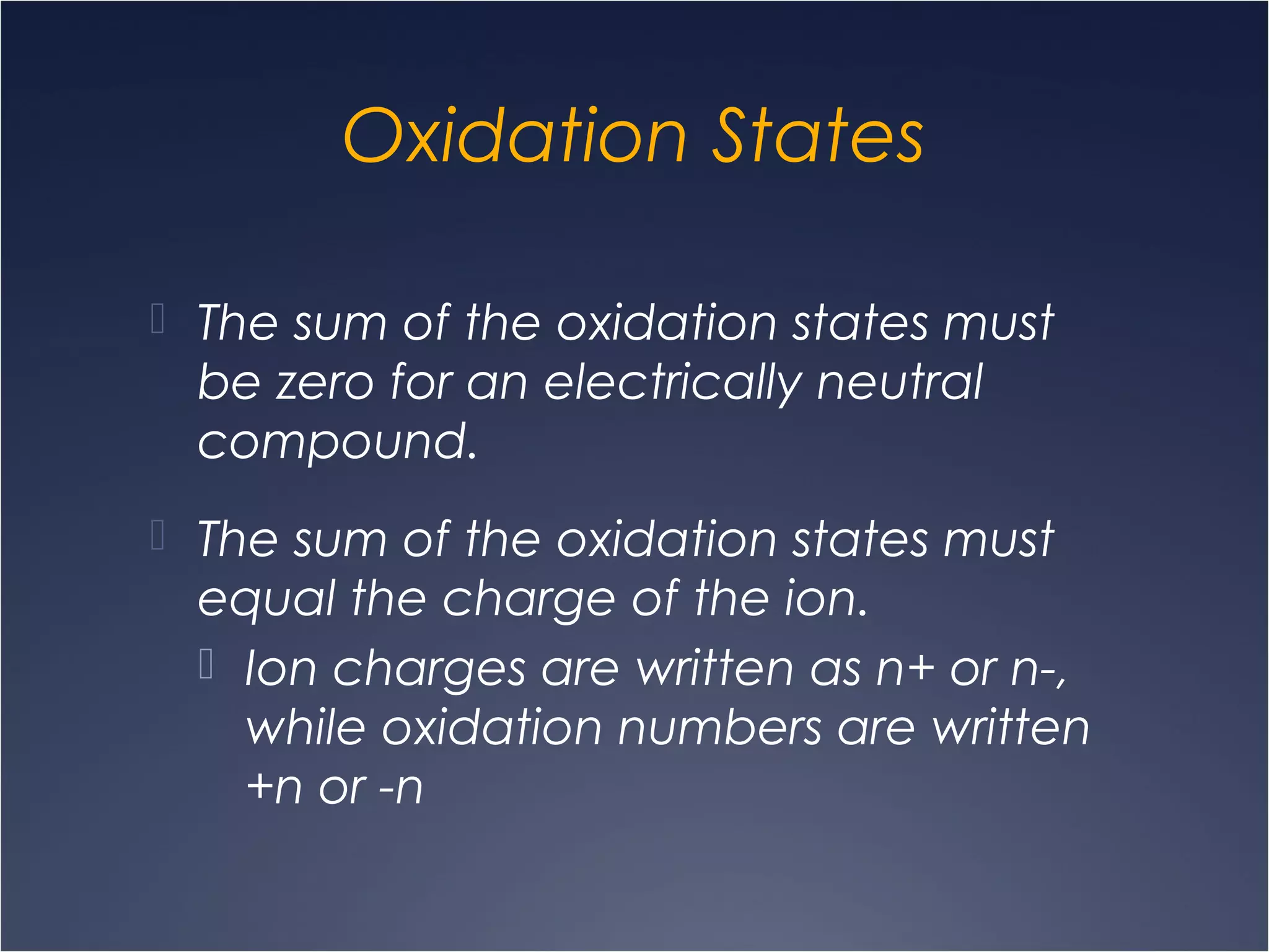 Oxidation States
 The sum of the oxidation states must
be zero for an electrically neutral
compound.
 The sum of the oxidation states must
equal the charge of the ion.
 Ion charges are written as n+ or n-,
while oxidation numbers are written
+n or -n
 
