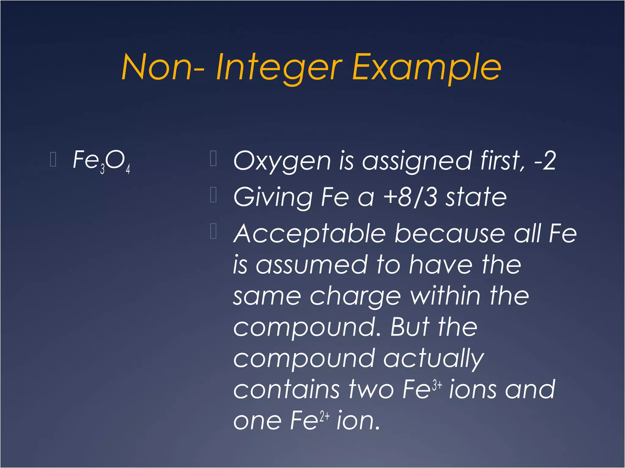 Non- Integer Example
 Fe3O4
 Oxygen is assigned first, -2
 Giving Fe a +8/3 state
 Acceptable because all Fe
is assumed to have the
same charge within the
compound. But the
compound actually
contains two Fe3+
ions and
one Fe2+
ion.
 