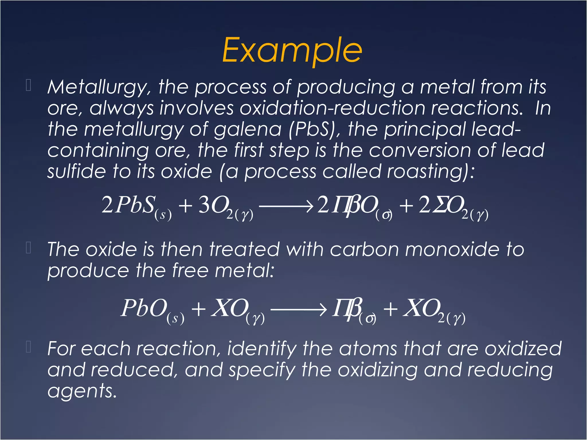 Example
 Metallurgy, the process of producing a metal from its
ore, always involves oxidation-reduction reactions. In
the metallurgy of galena (PbS), the principal lead-
containing ore, the first step is the conversion of lead
sulfide to its oxide (a process called roasting):
 The oxide is then treated with carbon monoxide to
produce the free metal:
 For each reaction, identify the atoms that are oxidized
and reduced, and specify the oxidizing and reducing
agents.
2PbS(s) + 3Ο2(γ )  → 2ΠβΟ(σ) + 2ΣΟ2(γ )
PbO(s) + ΧΟ(γ )  → Πβ(σ) + ΧΟ2(γ )
 