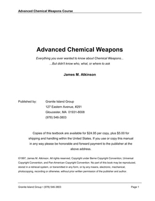 Advanced Chemical Weapons Course




                Advanced Chemical Weapons
                Everything you ever wanted to know about Chemical Weapons...
                            ...But didn't know who, what, or where to ask


                                         James M. Atkinson




Published by:            Granite Island Group
                         127 Eastern Avenue, #291
                         Gloucester, MA 01931-8008
                         (978) 546-3803




             Copies of this textbook are available for $24.95 per copy, plus $5.00 for
         shipping and handling within the United States. If you use or copy this manual
          in any way please be honorable and forward payment to the publisher at the
                                               above address.


©1997, James M. Atkinson. All rights reserved, Copyright under Berne Copyright Convention, Universal
Copyright Convention, and Pan-American Copyright Convention. No part of this book may be reproduced,
stored in a retrieval system, or transmitted in any form, or by any means, electronic, mechanical,
photocopying, recording or otherwise, without prior written permission of the publisher and author.




Granite Island Group • (978) 546-3803                                                                 Page 1
 