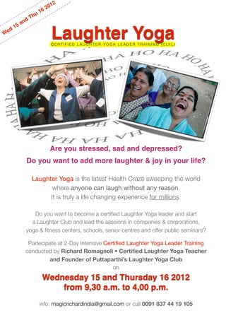 012
                       162
                   u
                Th
          and
       15
We
   d
                               Laughter Yoga
                               C E R T I F I E D L A U G H T E R Y O G A L E A D E R T R A I N I N G ( C LY L )




                            Are you stressed, sad and depressed?
              Do you want to add more laughter & joy in your life?

                Laughter Yoga is the latest Health Craze sweeping the world
                       where anyone can laugh without any reason.
                      It is truly a life changing experience for millions.

                 Do you want to become a certiﬁed Laughter Yoga leader and start
                a Laughter Club and lead the sessions in companies & corporations,
              yoga & ﬁtness centers, schools, senior centres and offer public seminars?

               Partecipate at 2-Day Intensive Certiﬁed Laughter Yoga Leader Training
              conducted by Richard Romagnoli • Certiﬁed Laughter Yoga Teacher
                       and Founder of Puttaparthi’s Laughter Yoga Club
                                                 on
                           Wednesday 15 and Thursday 16 2012
                               from 9,30 a.m. to 4,00 p.m.
                       info: magicrichardindia@gmail.com or call 0091 837 44 19 105
 