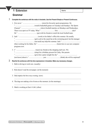 Name1 Extension
Grammar
1 Complete the sentences with the verbs in brackets. Use the Present Simple or Present Continuous.
1. Eric never 1.
…………………………… (miss) his favourite sports programmes. He
2.
…………………………… (watch) basketball games on Tuesdays and Sundays. The Sports
Channel 3.
…………………………… (show) football matches on Mondays and Wednesdays.
There is no sport on TV today. What 4.
…………………… Eric …………………… (do)?
He 5.
…………………………… (go) with his friends to watch the local football team.
2. Jack 1.
…………………………… (work) in his father’s office this summer. He usually
2.
…………………………… (get) a job at the snack bar at the swimming pool, but the manager
3.
…………………………… (not need) any help this summer. Jack 4.
……………………………
(like) working for his father. He 5.
…………………………… (learn) how to use new computer
programs now.
3. I 1.
…………………………… (meet) my friends at the shopping mall now. We
2.
…………………………… (shop) for a birthday present for Cathy. Her parents
3.
…………………………… (give) her a party tonight but she 4.
……………………………
(not know) about it. 5.
…………………… you …………………… (think) she will be surprised?
2 Rewrite the sentences with the time expressions in brackets. Make any necessary changes.
1. Beth is driving to work now. (usually)
..........................................................................................................................................................
2. Rick doesn’t read the newspaper. (at the moment)
..........................................................................................................................................................
3. Dad empties the bin every evening. (now)
..........................................................................................................................................................
4. The dogs are making a lot of noise at the moment. (in the mornings)
..........................................................................................................................................................
5. Mark is working at Zara’s Café. (often)
..........................................................................................................................................................
3
 