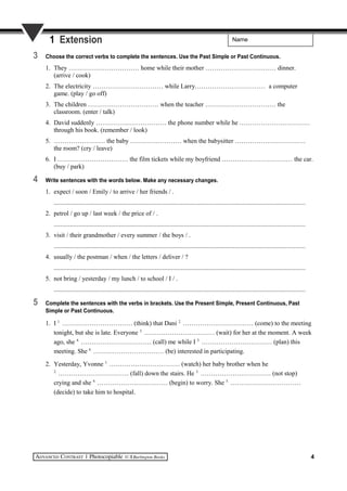 Name1 Extension
3 Choose the correct verbs to complete the sentences. Use the Past Simple or Past Continuous.
1. They …………………………… home while their mother …………………………… dinner.
(arrive / cook)
2. The electricity …………………………… while Larry…………………………… a computer
game. (play / go off)
3. The children …………………………… when the teacher …………………………… the
classroom. (enter / talk)
4. David suddenly …………………………… the phone number while he ……………………………
through his book. (remember / look)
5. …………………… the baby …………………… when the babysitter ……………………………
the room? (cry / leave)
6. I …………………………… the film tickets while my boyfriend …………………………… the car.
(buy / park)
4 Write sentences with the words below. Make any necessary changes.
1. expect / soon / Emily / to arrive / her friends / .
..........................................................................................................................................................
2. petrol / go up / last week / the price of / .
..........................................................................................................................................................
3. visit / their grandmother / every summer / the boys / .
..........................................................................................................................................................
4. usually / the postman / when / the letters / deliver / ?
..........................................................................................................................................................
5. not bring / yesterday / my lunch / to school / I / .
..........................................................................................................................................................
5 Complete the sentences with the verbs in brackets. Use the Present Simple, Present Continuous, Past
Simple or Past Continuous.
1. I 1.
…………………………… (think) that Dani 2.
…………………………… (come) to the meeting
tonight, but she is late. Everyone 3.
…………………………… (wait) for her at the moment. A week
ago, she 4.
…………………………… (call) me while I 5.
…………………………… (plan) this
meeting. She 6.
…………………………… (be) interested in participating.
2. Yesterday, Yvonne 1.
…………………………… (watch) her baby brother when he
2.
…………………………… (fall) down the stairs. He 3.
…………………………… (not stop)
crying and she 4.
…………………………… (begin) to worry. She 5.
……………………………
(decide) to take him to hospital.
4
 