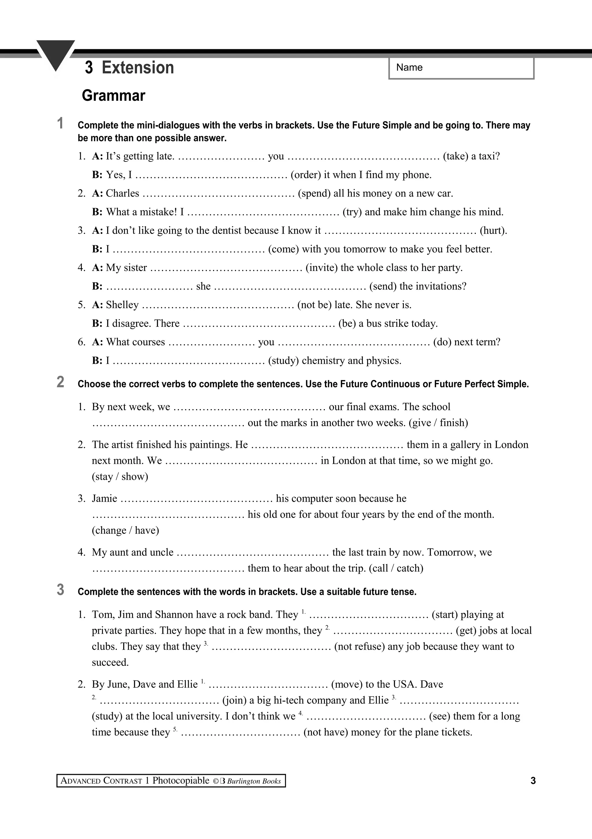 Name3 Extension
Grammar
1 Complete the mini-dialogues with the verbs in brackets. Use the Future Simple and be going to. There may
be more than one possible answer.
1. A: It’s getting late. …………………… you …………………………………… (take) a taxi?
B: Yes, I …………………………………… (order) it when I find my phone.
2. A: Charles …………………………………… (spend) all his money on a new car.
B: What a mistake! I …………………………………… (try) and make him change his mind.
3. A: I don’t like going to the dentist because I know it …………………………………… (hurt).
B: I …………………………………… (come) with you tomorrow to make you feel better.
4. A: My sister …………………………………… (invite) the whole class to her party.
B: …………………… she …………………………………… (send) the invitations?
5. A: Shelley …………………………………… (not be) late. She never is.
B: I disagree. There …………………………………… (be) a bus strike today.
6. A: What courses …………………… you …………………………………… (do) next term?
B: I …………………………………… (study) chemistry and physics.
2 Choose the correct verbs to complete the sentences. Use the Future Continuous or Future Perfect Simple.
1. By next week, we …………………………………… our final exams. The school
…………………………………… out the marks in another two weeks. (give / finish)
2. The artist finished his paintings. He …………………………………… them in a gallery in London
next month. We …………………………………… in London at that time, so we might go.
(stay / show)
3. Jamie …………………………………… his computer soon because he
…………………………………… his old one for about four years by the end of the month.
(change / have)
4. My aunt and uncle …………………………………… the last train by now. Tomorrow, we
…………………………………… them to hear about the trip. (call / catch)
3 Complete the sentences with the words in brackets. Use a suitable future tense.
1. Tom, Jim and Shannon have a rock band. They 1.
…………………………… (start) playing at
private parties. They hope that in a few months, they 2.
…………………………… (get) jobs at local
clubs. They say that they 3.
…………………………… (not refuse) any job because they want to
succeed.
2. By June, Dave and Ellie 1.
…………………………… (move) to the USA. Dave
2.
…………………………… (join) a big hi-tech company and Ellie 3.
……………………………
(study) at the local university. I don’t think we 4.
…………………………… (see) them for a long
time because they 5.
…………………………… (not have) money for the plane tickets.
3
 