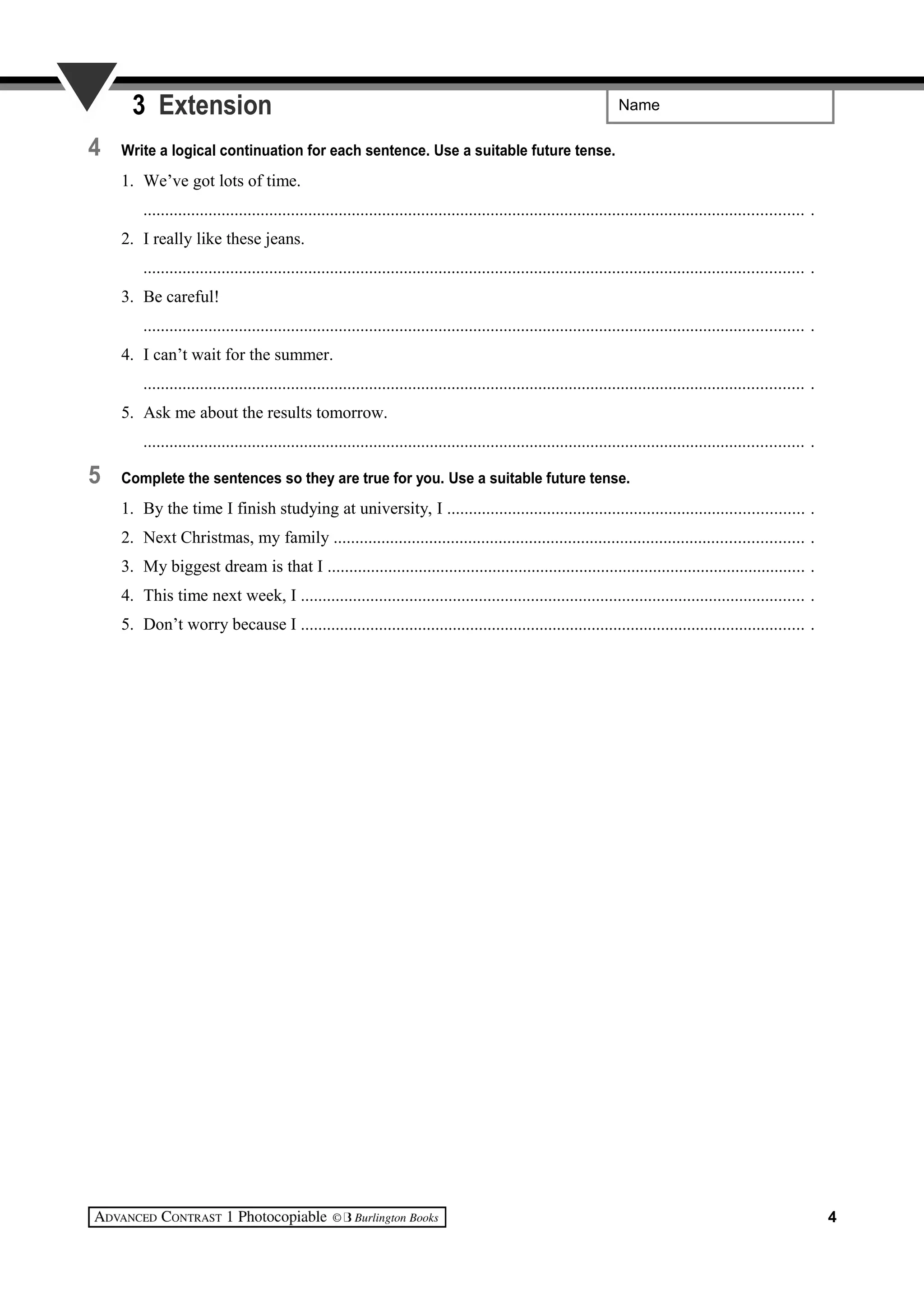 Name3 Extension
4 Write a logical continuation for each sentence. Use a suitable future tense.
1. We’ve got lots of time.
........................................................................................................................................................ .
2. I really like these jeans.
........................................................................................................................................................ .
3. Be careful!
........................................................................................................................................................ .
4. I can’t wait for the summer.
........................................................................................................................................................ .
5. Ask me about the results tomorrow.
........................................................................................................................................................ .
5 Complete the sentences so they are true for you. Use a suitable future tense.
1. By the time I finish studying at university, I .................................................................................. .
2. Next Christmas, my family ............................................................................................................ .
3. My biggest dream is that I .............................................................................................................. .
4. This time next week, I .................................................................................................................... .
5. Don’t worry because I .................................................................................................................... .
4
 