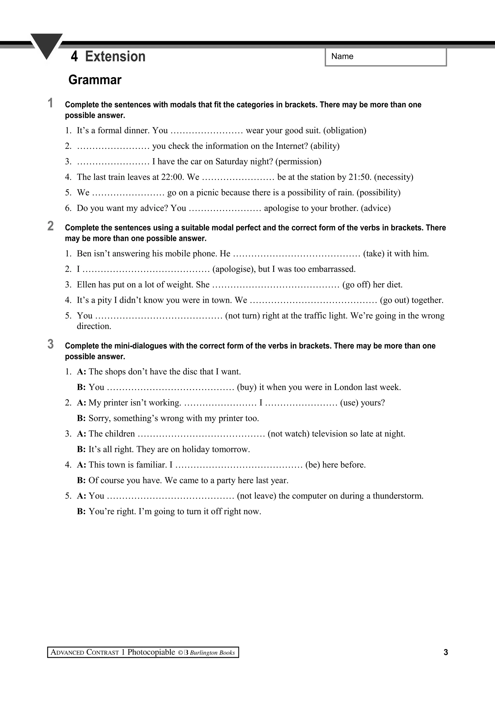 Name4 Extension
Grammar
1 Complete the sentences with modals that fit the categories in brackets. There may be more than one
possible answer.
1. It’s a formal dinner. You …………………… wear your good suit. (obligation)
2. …………………… you check the information on the Internet? (ability)
3. …………………… I have the car on Saturday night? (permission)
4. The last train leaves at 22:00. We …………………… be at the station by 21:50. (necessity)
5. We …………………… go on a picnic because there is a possibility of rain. (possibility)
6. Do you want my advice? You …………………… apologise to your brother. (advice)
2 Complete the sentences using a suitable modal perfect and the correct form of the verbs in brackets. There
may be more than one possible answer.
1. Ben isn’t answering his mobile phone. He …………………………………… (take) it with him.
2. I …………………………………… (apologise), but I was too embarrassed.
3. Ellen has put on a lot of weight. She …………………………………… (go off) her diet.
4. It’s a pity I didn’t know you were in town. We …………………………………… (go out) together.
5. You …………………………………… (not turn) right at the traffic light. We’re going in the wrong
direction.
3 Complete the mini-dialogues with the correct form of the verbs in brackets. There may be more than one
possible answer.
1. A: The shops don’t have the disc that I want.
B: You …………………………………… (buy) it when you were in London last week.
2. A: My printer isn’t working. …………………… I …………………… (use) yours?
B: Sorry, something’s wrong with my printer too.
3. A: The children …………………………………… (not watch) television so late at night.
B: It’s all right. They are on holiday tomorrow.
4. A: This town is familiar. I …………………………………… (be) here before.
B: Of course you have. We came to a party here last year.
5. A: You …………………………………… (not leave) the computer on during a thunderstorm.
B: You’re right. I’m going to turn it off right now.
3
 
