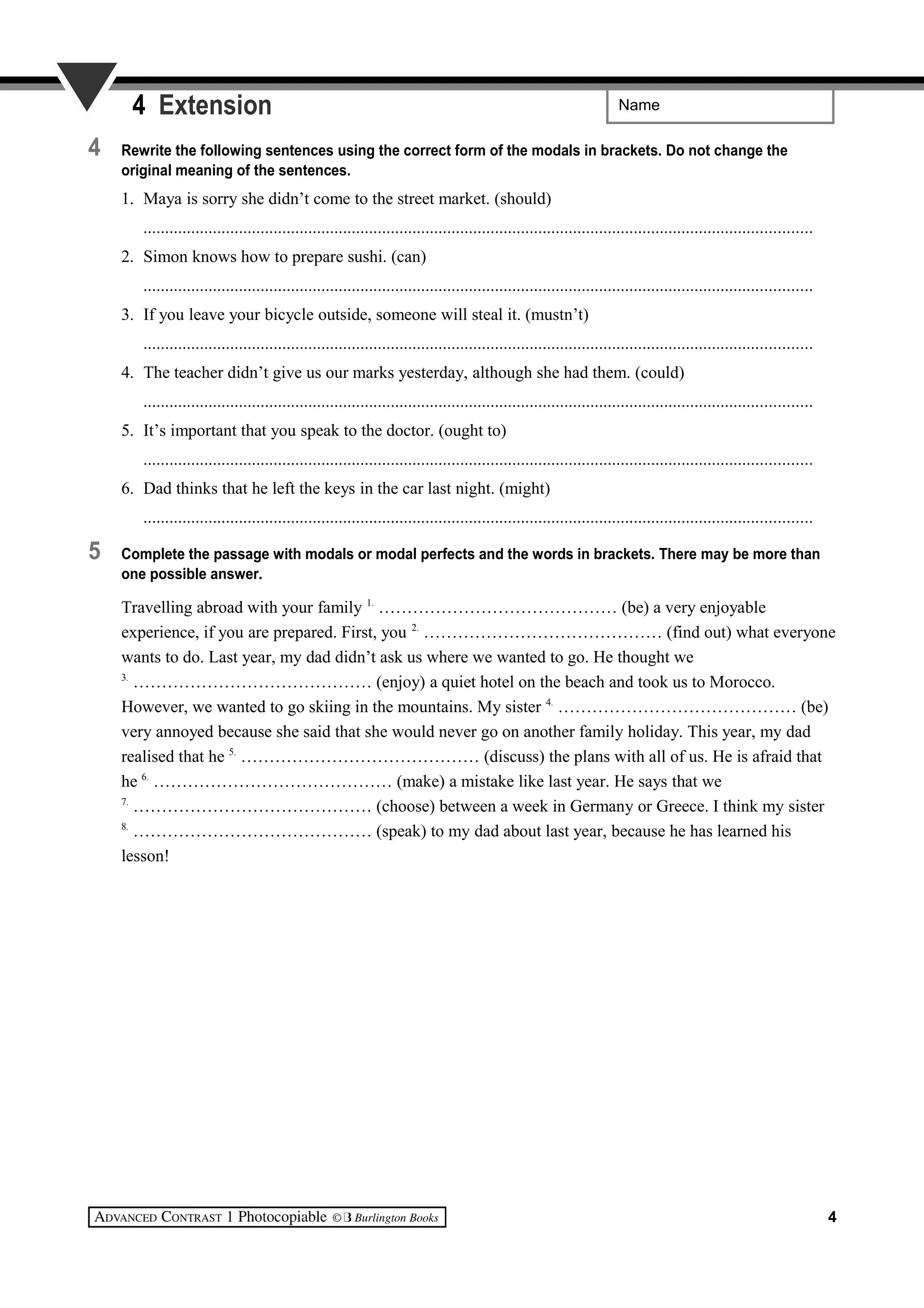 Name4 Extension
4 Rewrite the following sentences using the correct form of the modals in brackets. Do not change the
original meaning of the sentences.
1. Maya is sorry she didn’t come to the street market. (should)
..........................................................................................................................................................
2. Simon knows how to prepare sushi. (can)
..........................................................................................................................................................
3. If you leave your bicycle outside, someone will steal it. (mustn’t)
..........................................................................................................................................................
4. The teacher didn’t give us our marks yesterday, although she had them. (could)
..........................................................................................................................................................
5. It’s important that you speak to the doctor. (ought to)
..........................................................................................................................................................
6. Dad thinks that he left the keys in the car last night. (might)
..........................................................................................................................................................
5 Complete the passage with modals or modal perfects and the words in brackets. There may be more than
one possible answer.
Travelling abroad with your family 1.
…………………………………… (be) a very enjoyable
experience, if you are prepared. First, you 2.
…………………………………… (find out) what everyone
wants to do. Last year, my dad didn’t ask us where we wanted to go. He thought we
3.
…………………………………… (enjoy) a quiet hotel on the beach and took us to Morocco.
However, we wanted to go skiing in the mountains. My sister 4.
…………………………………… (be)
very annoyed because she said that she would never go on another family holiday. This year, my dad
realised that he 5.
…………………………………… (discuss) the plans with all of us. He is afraid that
he 6.
…………………………………… (make) a mistake like last year. He says that we
7.
…………………………………… (choose) between a week in Germany or Greece. I think my sister
8.
…………………………………… (speak) to my dad about last year, because he has learned his
lesson!
4
 