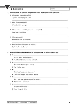 Name6 Extension
3 Write answers to the questions using the words below. Use the passive form of the verbs.
1. Why are you staying after school?
I / punish / for copying / in a test
..........................................................................................................................................................
2. When did the letter arrive?
It / receive / two days ago
..........................................................................................................................................................
3. What should we do with the suitcases when we land?
They / load / into the car
..........................................................................................................................................................
4. Who prepared this?
All the work / do / by volunteers
..........................................................................................................................................................
5. Why is everyone standing in the corridor?
We / not allow / in the room
..........................................................................................................................................................
4 Write questions for the answers using the words below. Use the active or passive form.
1. A: .....................................................................................................................................................
the car / drive / at the moment / ?
B: No, it hasn’t been moved since last week.
2. A: .....................................................................................................................................................
How often / the bus / pass / here / ?
B: Every half an hour.
3. A: .....................................................................................................................................................
What / use / to decorate / the room / ?
B: There were balloons and colourful posters.
4. A: .....................................................................................................................................................
How / you / find / the tourist sites / in Rome / ?
B: We looked in a guidebook.
5. A: .....................................................................................................................................................
the library book / return / ?
B: Sorry, I forgot to do it.
4
 