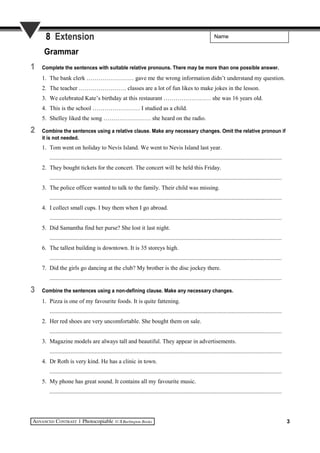 Name8 Extension
Grammar
1 Complete the sentences with suitable relative pronouns. There may be more than one possible answer.
1. The bank clerk …………………… gave me the wrong information didn’t understand my question.
2. The teacher …………………… classes are a lot of fun likes to make jokes in the lesson.
3. We celebrated Kate’s birthday at this restaurant …………………… she was 16 years old.
4. This is the school …………………… I studied as a child.
5. Shelley liked the song …………………… she heard on the radio.
2 Combine the sentences using a relative clause. Make any necessary changes. Omit the relative pronoun if
it is not needed.
1. Tom went on holiday to Nevis Island. We went to Nevis Island last year.
..........................................................................................................................................................
2. They bought tickets for the concert. The concert will be held this Friday.
..........................................................................................................................................................
3. The police officer wanted to talk to the family. Their child was missing.
..........................................................................................................................................................
4. I collect small cups. I buy them when I go abroad.
..........................................................................................................................................................
5. Did Samantha find her purse? She lost it last night.
..........................................................................................................................................................
6. The tallest building is downtown. It is 35 storeys high.
..........................................................................................................................................................
7. Did the girls go dancing at the club? My brother is the disc jockey there.
..........................................................................................................................................................
3 Combine the sentences using a non-defining clause. Make any necessary changes.
1. Pizza is one of my favourite foods. It is quite fattening.
..........................................................................................................................................................
2. Her red shoes are very uncomfortable. She bought them on sale.
..........................................................................................................................................................
3. Magazine models are always tall and beautiful. They appear in advertisements.
..........................................................................................................................................................
4. Dr Roth is very kind. He has a clinic in town.
..........................................................................................................................................................
5. My phone has great sound. It contains all my favourite music.
..........................................................................................................................................................
3
 