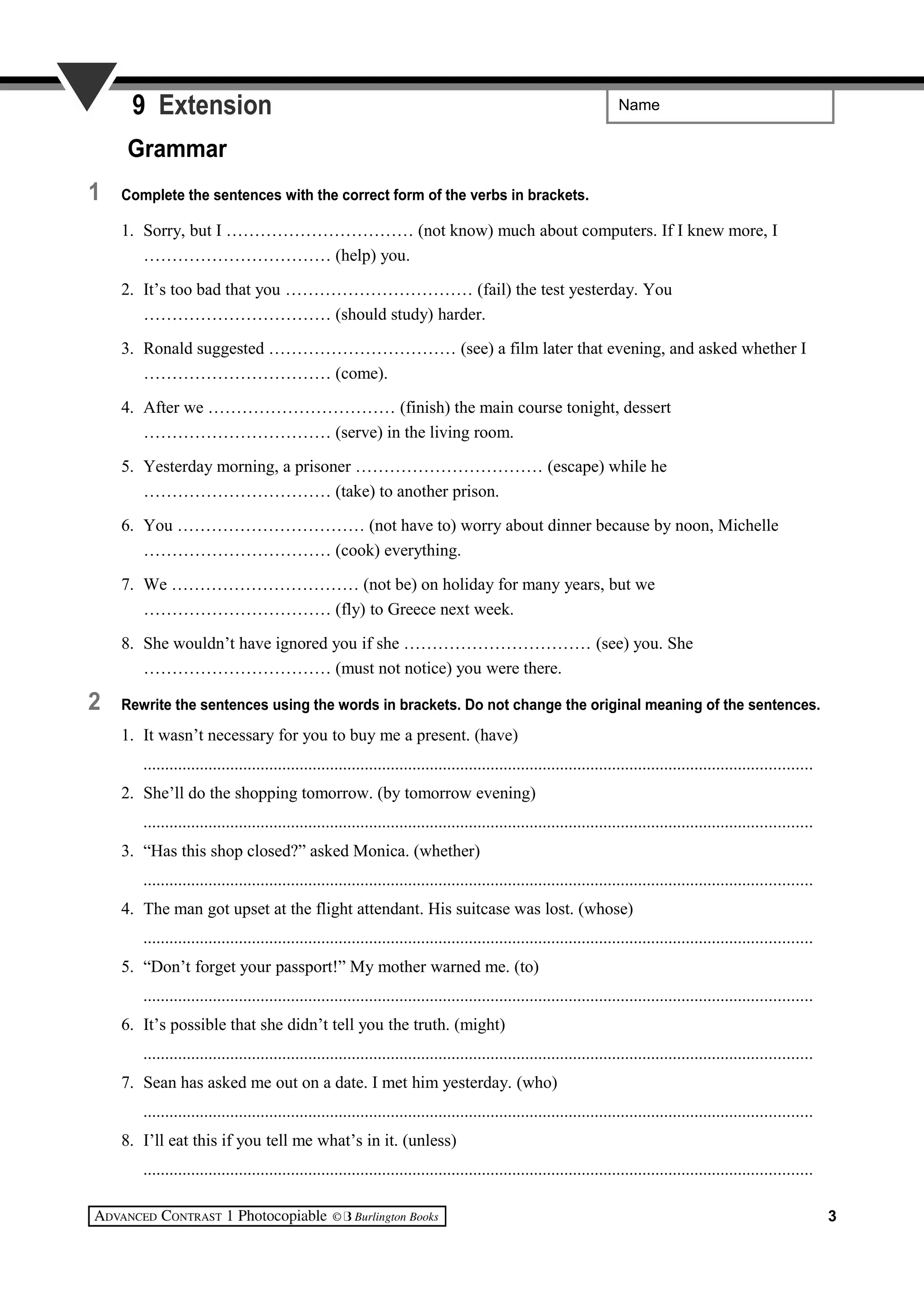 Name9 Extension
Grammar
1 Complete the sentences with the correct form of the verbs in brackets.
1. Sorry, but I …………………………… (not know) much about computers. If I knew more, I
…………………………… (help) you.
2. It’s too bad that you …………………………… (fail) the test yesterday. You
…………………………… (should study) harder.
3. Ronald suggested …………………………… (see) a film later that evening, and asked whether I
…………………………… (come).
4. After we …………………………… (finish) the main course tonight, dessert
…………………………… (serve) in the living room.
5. Yesterday morning, a prisoner …………………………… (escape) while he
…………………………… (take) to another prison.
6. You …………………………… (not have to) worry about dinner because by noon, Michelle
…………………………… (cook) everything.
7. We …………………………… (not be) on holiday for many years, but we
…………………………… (fly) to Greece next week.
8. She wouldn’t have ignored you if she …………………………… (see) you. She
…………………………… (must not notice) you were there.
2 Rewrite the sentences using the words in brackets. Do not change the original meaning of the sentences.
1. It wasn’t necessary for you to buy me a present. (have)
..........................................................................................................................................................
2. She’ll do the shopping tomorrow. (by tomorrow evening)
..........................................................................................................................................................
3. “Has this shop closed?” asked Monica. (whether)
..........................................................................................................................................................
4. The man got upset at the flight attendant. His suitcase was lost. (whose)
..........................................................................................................................................................
5. “Don’t forget your passport!” My mother warned me. (to)
..........................................................................................................................................................
6. It’s possible that she didn’t tell you the truth. (might)
..........................................................................................................................................................
7. Sean has asked me out on a date. I met him yesterday. (who)
..........................................................................................................................................................
8. I’ll eat this if you tell me what’s in it. (unless)
..........................................................................................................................................................
3
 
