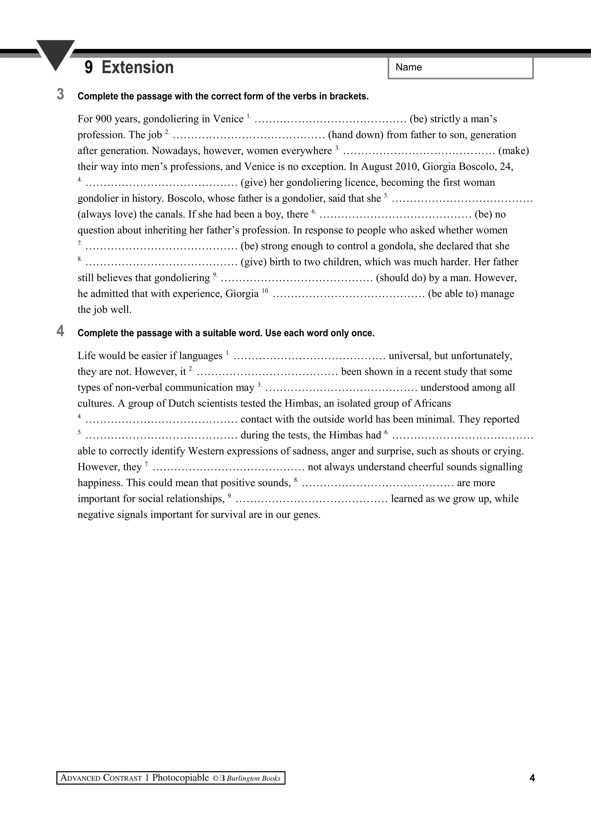 Name9 Extension
3 Complete the passage with the correct form of the verbs in brackets.
For 900 years, gondoliering in Venice 1.
…………………………………… (be) strictly a man’s
profession. The job 2.
…………………………………… (hand down) from father to son, generation
after generation. Nowadays, however, women everywhere 3.
…………………………………… (make)
their way into men’s professions, and Venice is no exception. In August 2010, Giorgia Boscolo, 24,
4.
…………………………………… (give) her gondoliering licence, becoming the first woman
gondolier in history. Boscolo, whose father is a gondolier, said that she 5.
…………………………………
(always love) the canals. If she had been a boy, there 6.
…………………………………… (be) no
question about inheriting her father’s profession. In response to people who asked whether women
7.
…………………………………… (be) strong enough to control a gondola, she declared that she
8.
…………………………………… (give) birth to two children, which was much harder. Her father
still believes that gondoliering 9.
…………………………………… (should do) by a man. However,
he admitted that with experience, Giorgia 10.
…………………………………… (be able to) manage
the job well.
4 Complete the passage with a suitable word. Use each word only once.
Life would be easier if languages 1.
…………………………………… universal, but unfortunately,
they are not. However, it 2.
………………………………… been shown in a recent study that some
types of non-verbal communication may 3.
…………………………………… understood among all
cultures. A group of Dutch scientists tested the Himbas, an isolated group of Africans
4.
…………………………………… contact with the outside world has been minimal. They reported
5.
…………………………………… during the tests, the Himbas had 6.
…………………………………
able to correctly identify Western expressions of sadness, anger and surprise, such as shouts or crying.
However, they 7.
…………………………………… not always understand cheerful sounds signalling
happiness. This could mean that positive sounds, 8.
…………………………………… are more
important for social relationships, 9.
…………………………………… learned as we grow up, while
negative signals important for survival are in our genes.
4
 
