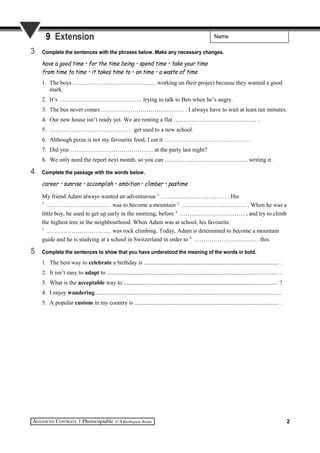 Name9 Extension
3 Complete the sentences with the phrases below. Make any necessary changes.
have a good time • for the time being • spend time • take your time
from time to time • it takes time to • on time • a waste of time
1. The boys …………………………………… working on their project because they wanted a good
mark.
2. It’s …………………………………… trying to talk to Ben when he’s angry.
3. The bus never comes …………………………………… . I always have to wait at least ten minutes.
4. Our new house isn’t ready yet. We are renting a flat …………………………………… .
5. …………………………………… get used to a new school.
6. Although pizza is not my favourite food, I eat it …………………………………… .
7. Did you …………………………………… at the party last night?
8. We only need the report next month, so you can …………………………………… writing it.
4 Complete the passage with the words below.
career • sunrise • accomplish • ambition • climber • pastime
My friend Adam always wanted an adventurous 1.
…………………………… . His
2.
…………………………… was to become a mountain 3.
…………………………… . When he was a
little boy, he used to get up early in the morning, before 4.
…………………………… , and try to climb
the highest tree in the neighbourhood. When Adam was at school, his favourite
5.
…………………………… was rock climbing. Today, Adam is determined to become a mountain
guide and he is studying at a school in Switzerland in order to 6.
…………………………… this.
5 Complete the sentences to show that you have understood the meaning of the words in bold.
1. The best way to celebrate a birthday is ......................................................................................... .
2. It isn’t easy to adapt to .................................................................................................................. .
3. What is the acceptable way to ...................................................................................................... ?
4. I enjoy wandering ......................................................................................................................... .
5. A popular custom in my country is ................................................................................................ .
2
 
