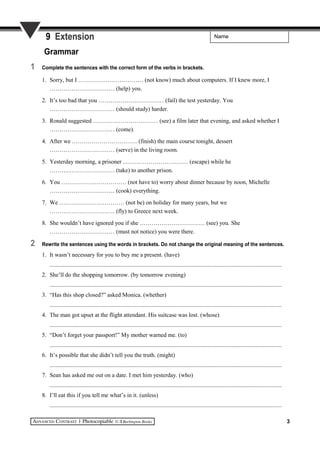 Name9 Extension
Grammar
1 Complete the sentences with the correct form of the verbs in brackets.
1. Sorry, but I …………………………… (not know) much about computers. If I knew more, I
…………………………… (help) you.
2. It’s too bad that you …………………………… (fail) the test yesterday. You
…………………………… (should study) harder.
3. Ronald suggested …………………………… (see) a film later that evening, and asked whether I
…………………………… (come).
4. After we …………………………… (finish) the main course tonight, dessert
…………………………… (serve) in the living room.
5. Yesterday morning, a prisoner …………………………… (escape) while he
…………………………… (take) to another prison.
6. You …………………………… (not have to) worry about dinner because by noon, Michelle
…………………………… (cook) everything.
7. We …………………………… (not be) on holiday for many years, but we
…………………………… (fly) to Greece next week.
8. She wouldn’t have ignored you if she …………………………… (see) you. She
…………………………… (must not notice) you were there.
2 Rewrite the sentences using the words in brackets. Do not change the original meaning of the sentences.
1. It wasn’t necessary for you to buy me a present. (have)
..........................................................................................................................................................
2. She’ll do the shopping tomorrow. (by tomorrow evening)
..........................................................................................................................................................
3. “Has this shop closed?” asked Monica. (whether)
..........................................................................................................................................................
4. The man got upset at the flight attendant. His suitcase was lost. (whose)
..........................................................................................................................................................
5. “Don’t forget your passport!” My mother warned me. (to)
..........................................................................................................................................................
6. It’s possible that she didn’t tell you the truth. (might)
..........................................................................................................................................................
7. Sean has asked me out on a date. I met him yesterday. (who)
..........................................................................................................................................................
8. I’ll eat this if you tell me what’s in it. (unless)
..........................................................................................................................................................
3
 