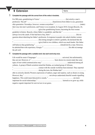 Name9 Extension
3 Complete the passage with the correct form of the verbs in brackets.
For 900 years, gondoliering in Venice 1.
…………………………………… (be) strictly a man’s
profession. The job 2.
…………………………………… (hand down) from father to son, generation
after generation. Nowadays, however, women everywhere 3.
…………………………………… (make)
their way into men’s professions, and Venice is no exception. In August 2010, Giorgia Boscolo, 24,
4.
…………………………………… (give) her gondoliering licence, becoming the first woman
gondolier in history. Boscolo, whose father is a gondolier, said that she 5.
…………………………………
(always love) the canals. If she had been a boy, there 6.
…………………………………… (be) no
question about inheriting her father’s profession. In response to people who asked whether women
7.
…………………………………… (be) strong enough to control a gondola, she declared that she
8.
…………………………………… (give) birth to two children, which was much harder. Her father
still believes that gondoliering 9.
…………………………………… (should do) by a man. However,
he admitted that with experience, Giorgia 10.
…………………………………… (be able to) manage
the job well.
4 Complete the passage with a suitable word. Use each word only once.
Life would be easier if languages 1.
…………………………………… universal, but unfortunately,
they are not. However, it 2.
………………………………… been shown in a recent study that some
types of non-verbal communication may 3.
…………………………………… understood among all
cultures. A group of Dutch scientists tested the Himbas, an isolated group of Africans
4.
…………………………………… contact with the outside world has been minimal. They reported
5.
…………………………………… during the tests, the Himbas had 6.
…………………………………
able to correctly identify Western expressions of sadness, anger and surprise, such as shouts or crying.
However, they 7.
…………………………………… not always understand cheerful sounds signalling
happiness. This could mean that positive sounds, 8.
…………………………………… are more
important for social relationships, 9.
…………………………………… learned as we grow up, while
negative signals important for survival are in our genes.
4
 