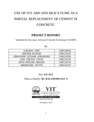 1
USE OF FLY ASH AND SILICA FUME AS A
PARTIAL REPLACEMENT OF CEMENT IN
CONCRETE.
PROJECT REPORT
Submitted for the course: Advanced Concrete Technology (CLE2007)
By
GAURAV JAIN 15BCL0028
DEEPAK KUMAR 15BCL0102
HIMANSHU KUMAR AGRAHARI 15BCL0286
JAIN CHETAN VINAY 15BCL0320
KENI ANEESH ASHESH 15BCL0343
ABHISHAKE DUTTA 15BCL0347
Slot: G2+TG2
Name of faculty: Dr. BALAMURUGAN S
November, 2016
 