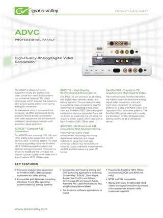 product data sheet




ADVC
p r o F es s I o N a L Fa M I LY




high-Quality analog/digital Video
conversion




The ADVC® professional family                 ADVC110 – High-Quality,                       TwinPact100 – Transform PC
supports virtually any professional           Bi-Directional A/D Conversion                 Graphics into High-Quality Video
video conversion need. Each contains
                                              Our ADVC110 unit connects to all analog       The multifunctional TwinPact100 offers
our innovative Canopus® DV codec
                                              and digital video cameras, decks, and         the highest quality bi-directional analog/
technology, which provides the industry’s
                                              editing systems. This portable and easy-      digital video conversion, track and
best picture-quality preservation during
                                              to-use digital video converter is ideal for   zoom scan conversion of computer
analog/DV conversion.
                                              capturing and outputting analog video         graphics to analog and digital video, and
As standalone units or connected to a         from any FireWire (IEEE 1394a)-equipped       capture-to-DV of on-screen graphics. The
computer, all ADVC professional family        notebook or desktop computer. There are       TwinPact100 can be used with virtually
products feature broad compatibility          no drivers to install and the unit does not   any Windows- or Mac OS-based video
with video equipment and software and         require a power supply when used with a       editing system, or as a standalone
intelligent input/output selection with       6-pin FireWire (IEEE 1394a) cable.            device.
automatic signal detection.
                                              ADVC300 – Bi-Directional A/D
ADVC55 – Compact A/D                          Conversion With Analog Filtering
Conversion                                    Featuring high-quality image-
Our ADVC55 unit connects VHS, Hi8, and        enhancement technology—including
other analog video equipment to a DV          digital noise reduction and image
camera, deck, or editing system. It’s ideal   stabilization using line time base
for capturing analog video into FireWire      correction (LTBC)—our ADVC300 unit
(IEEE 1394a)-equipped notebook and            instantly cleans, stabilizes, and preserves
desktop editing computers. There are no       old VHS and Hi8 videos in a clean DV
drivers to install and the unit does not      format.
require a power supply when used with a
6-pin FireWire (IEEE 1394a) cable.


KEY FEATURES

•	 Connects analog video equipment            •	 Compatible with leading editing and        •	 Powered by FireWire (IEEE 1394a)
   to FireWire (IEEE 1394)-equipped              DVD authoring applications including          connector (ADVC55 and ADVC110
   computers for video editing                   Grass Valley™ EDIUS®, Sony Vegas,             only)
•	 Compatible with Windows (including            Apple Final Cut Pro and iMovie,            •	 NTSC and PAL compatible
   Windows 7) and Mac operating                  Avid Xpress DV and Liquid, Adobe
                                                 Premiere Pro, Ulead MediaStudio Pro,       •	 Works with many FireWire 800 (IEEE
   system-based DV editing systems                                                             1394b) equipped computers by means
                                                 and Windows Movie Maker
                                                                                               of an appropriate adapter cable
                                              •	 No drivers or software applications to        (customer supplied)
                                                 install




www.grassvalley.com
 