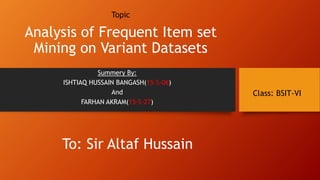 To: Sir Altaf Hussain
Topic
Analysis of Frequent Item set
Mining on Variant Datasets
Summery By:
ISHTIAQ HUSSAIN BANGASH(15-S-06)
And
FARHAN AKRAM(15-S-27)
Class: BSIT-VI
 