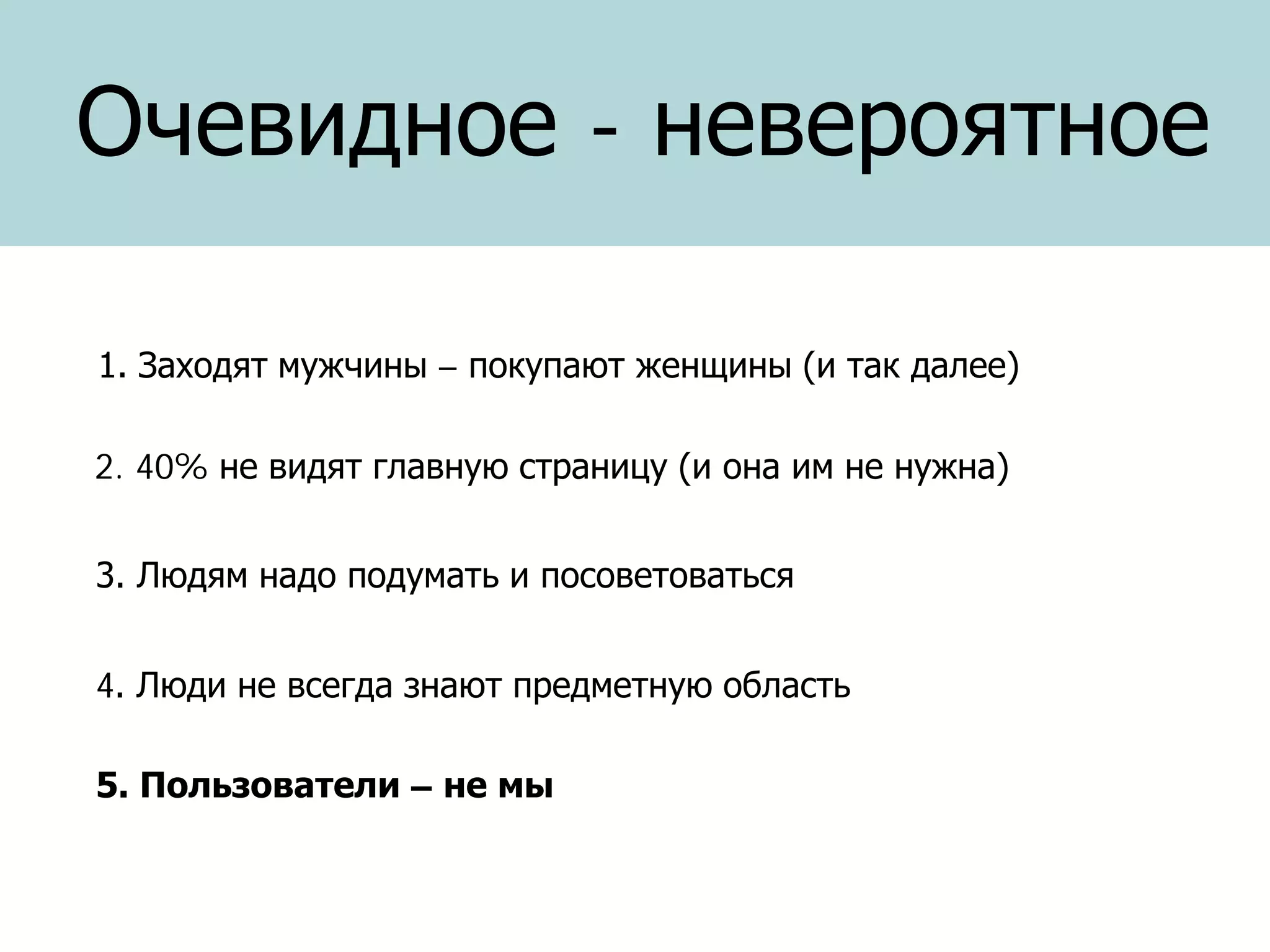 Очевидное - невероятное
1. Заходят мужчины – покупают женщины (и так далее)
2. 40% не видят главную страницу (и она им не нужна)
3. Людям надо подумать и посоветоваться
4. Люди не всегда знают предметную область
5. Пользователи – не мы

 