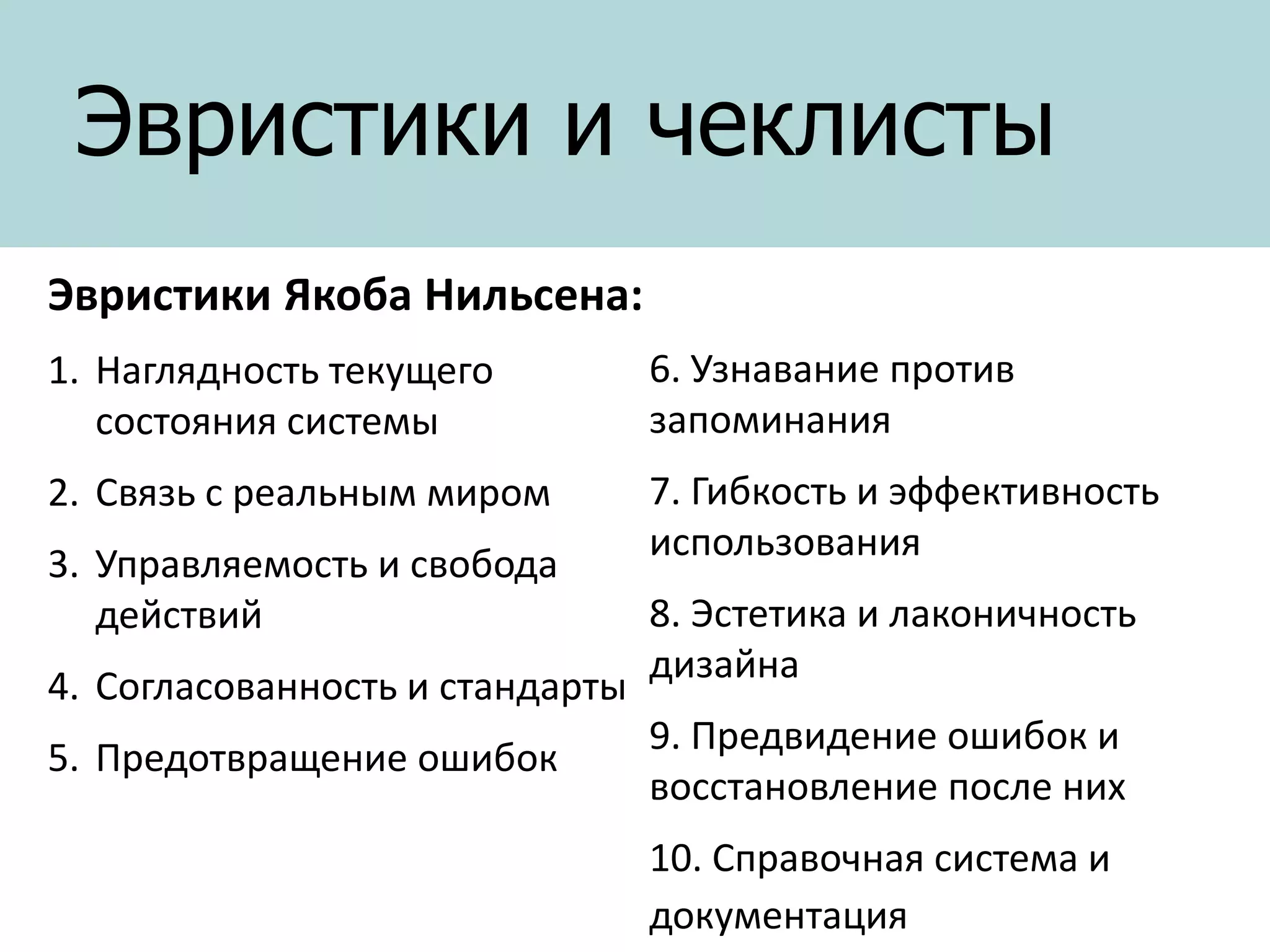 Эвристики и чеклисты
Эвристики Якоба Нильсена:
1. Наглядность текущего
состояния системы

6. Узнавание против
запоминания

2. Связь с реальным миром

7. Гибкость и эффективность
использования

3. Управляемость и свобода
действий
4. Согласованность и стандарты
5. Предотвращение ошибок

8. Эстетика и лаконичность
дизайна
9. Предвидение ошибок и
восстановление после них
10. Справочная система и
документация

 